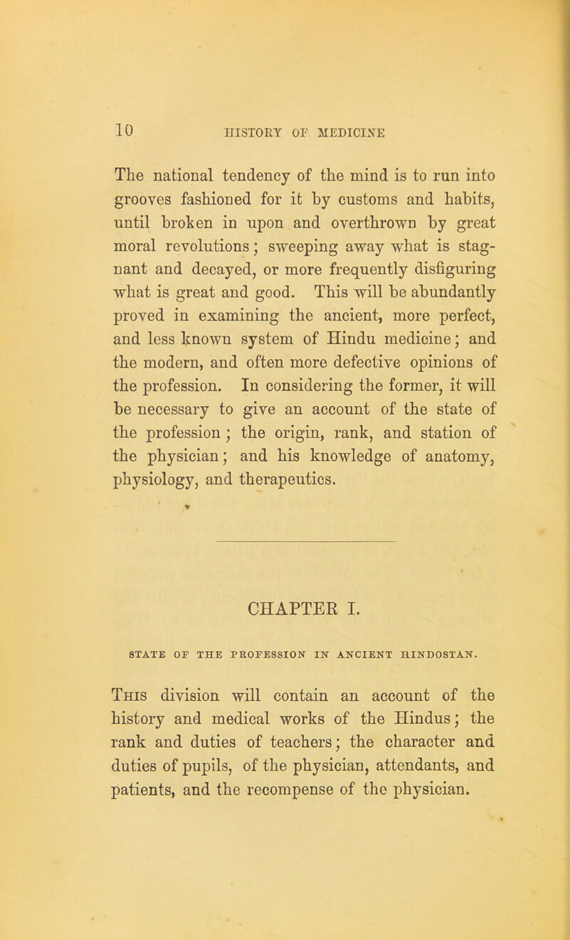 The national tendency of the mind is to run into grooves fashioned for it by customs and habits, until brolicn in upon and overthrown by great moral revolutions; sweeping away what is stag- nant and decayed, or more frequently disfiguring what is great and good. This will be abundantly proved in examining the ancient, more perfect, and less known system of Hindu medicine; and the modern, and often more defective opinions of the profession. In considering the former, it will be necessary to give an account of the state of the profession ; the origin, rank, and station of the physician; and his knowledge of anatomy, physiology, and therapeutics. CHAPTER I. STATE or THE PROFESSION IN ANCIENT HIND08TAN. This division will contain an account of the history and medical works of the Hindus; the rank and duties of teachers; the character and duties of pupils, of the physician, attendants, and patients, and the recompense of the physician.