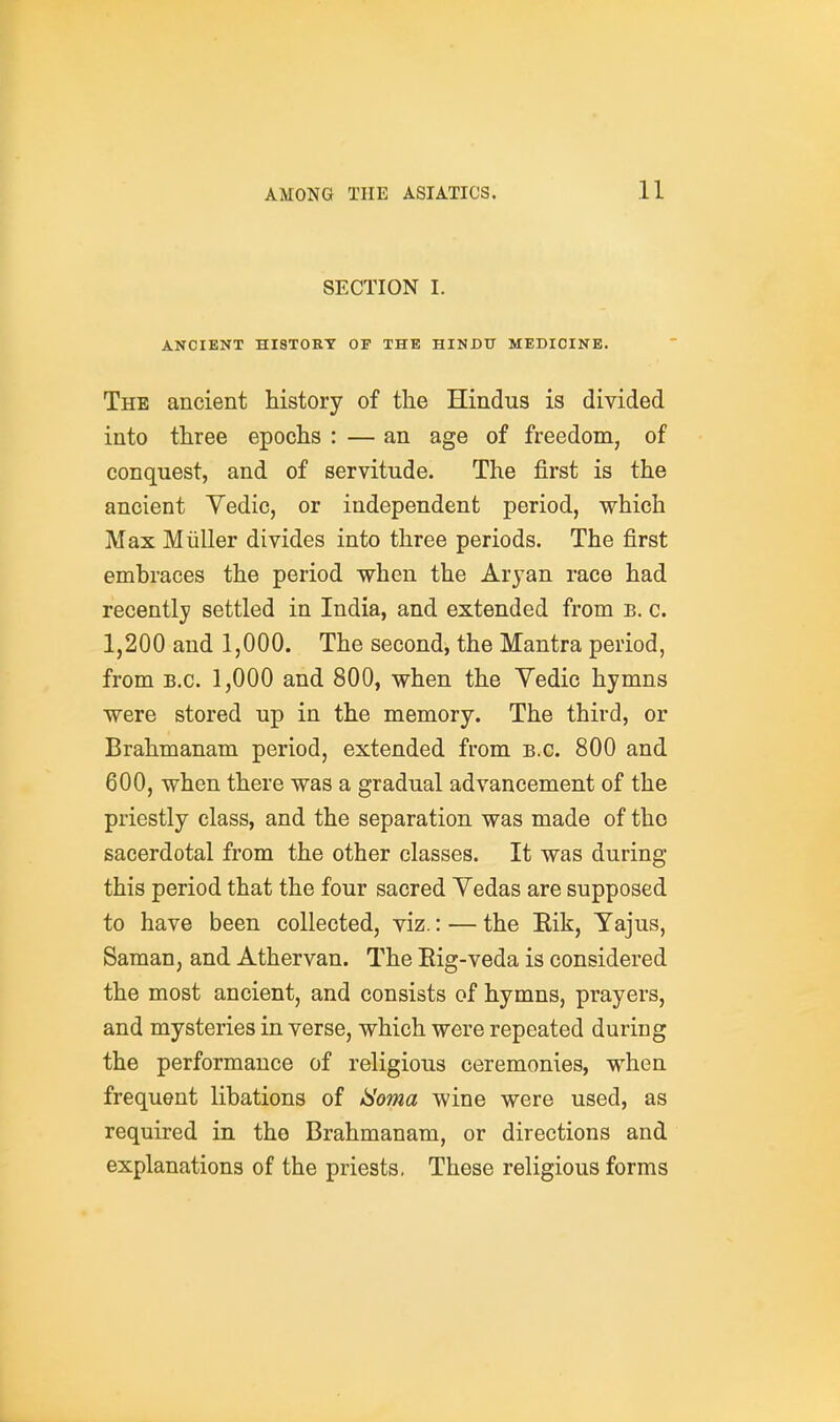 SECTION I. ANCIENT HI8T0ET OP THE HINDU MEDICINE. The ancient history of the Hindus is divided into three epochs : — an age of freedom, of conquest, and of servitude. The first is the ancient Vedic, or independent period, which Max Miiller divides into three periods. The first embraces the period when the Aryan race had recently settled in India, and extended from b. c. 1,200 and 1,000. The second, the Mantra period, from B.C. 1,000 and 800, when the Vedic hymns were stored up in the memory. The third, or Brahmanam period, extended from B.C. 800 and 600, when there was a gradual advancement of the priestly class, and the separation was made of tho sacerdotal from the other classes. It was during this period that the four sacred Yedas are supposed to have been collected, viz.: — the Eik, Yajus, Saman, and Athervan. The Eig-veda is considered the most ancient, and consists of hymns, prayers, and mysteries in verse, which were repeated during the performance of religious ceremonies, when frequent libations of Homa wine were used, as required in tho Brahmanam, or directions and explanations of the priests. These religious forms