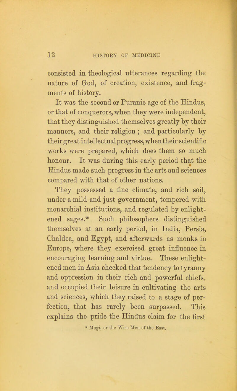 consisted in theological utterances regarding the nature of God, of creation, existence, and frag- ments of history. It was the second or Puranic age of the Hindus, or that of conquerors, when they were independent, that they distinguished themselves greatly by their manners, and their religion; and particularly by their great intellectual progress, when their scientific works were prepared, which does them so much honour. It was during this early period that the Hindus made such progress in the arts and sciences compared with that of other nations. They possessed a fine climate, and rich soil, under a mild and just government, tempered with monarchial institutions, and regulated by enlight- ened sages.* Such philosophers distinguished themselves at an early period, in India, Persia, Chaldea, and Egypt, and afterwards as monks in Europe, where they exercised great influence in encouraging learning and virtue. These enlight- ened men in Asia checked that tendency to tyranny and oppression in their rich and powerful chiefs, and occupied their leisure in cultivating the arts and sciences, which they raised to a stage of per- fection, that has rarely been surpassed. This explains the pride the Hindus claim for the first * Magi, or the Wise Men of the East.