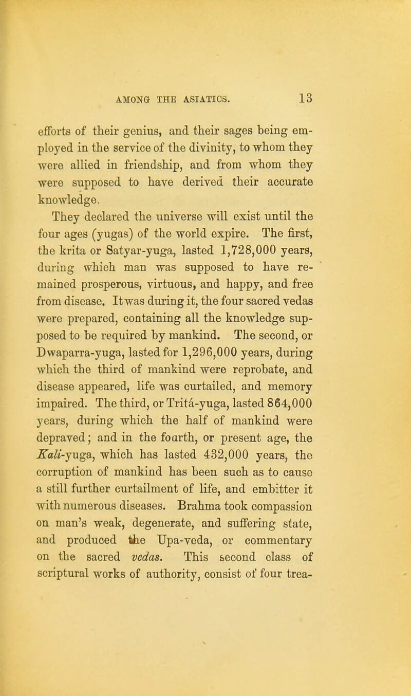 efforts of tlieir genius, and their sages being em- ployed in the service of the divinity, to whom they were allied in friendship, and from whom they were supposed to have derived their accurate knowledge. They declared the universe will exist until the four ages (yugas) of the world expire. The first, the krita or Satyar-yuga, lasted 1,728,000 years, during which man was supposed to have re- mained prosperous, virtuous, and happy, and free from disease. It was during it, the four sacred vedas were prepared, containing all the knowledge sup- posed to be required by mankind. The second, or Dwaparra-yuga, lasted for 1,296,000 years, during which the third of mankind were reprobate, and disease appeared, life was curtailed, and memory impaired. The third, or Trita-yuga, lasted 864,000 years, during which the half of mankind were depraved; and in the foarth, or present age, the Kali-juga, which has lasted 432,000 years, the corruption of mankind has been such as to cause a still further curtailment of life, and embitter it with numerous diseases. Brahma took compassion on man's weak, degenerate, and suffering state, and produced the Upa-veda, or commentary on the sacred vedas. This second class of scriptural works of authority, consist of four trea-