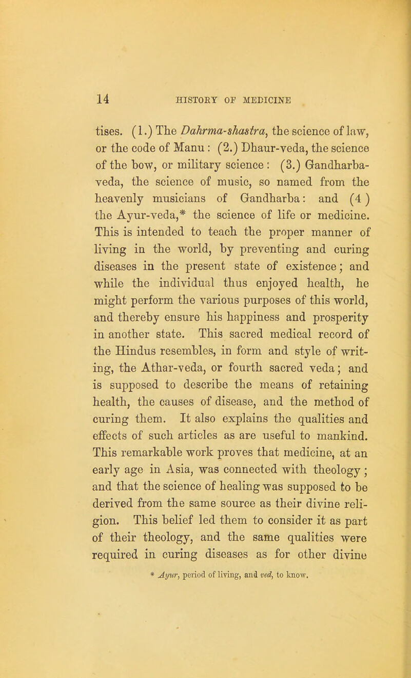 tises. (1.) The Dahrma-shastra, the science of law, or the code of Manu : (2.) Dhaur-veda, the science of the bow, or military science : (3.) Gandharba- veda, the science of music, so named from the heavenly musicians of Gandharba: and (4) the Avur-veda,* the science of life or medicine. This is intended to teach the proper manner of living in the world, by preventing and curing diseases in the present state of existence; and while the individual thus enjoyed health, he might perform the various purposes of this world, and thereby ensure his happiness and prosperity in another state. This sacred medical record of the Hindus resembles, in form and style of writ- ing, the Athar-veda, or fourth sacred veda; and is supposed to describe the means of retaining health, the causes of disease, and the method of curing them. It also explains the qualities and effects of such articles as are useful to mankind. This remarkable work proves that medicine, at an early age in Asia, was connected with theology; and that the science of healing was supposed to be derived from the same source as their divine reli- gion. This belief led them to consider it as part of their theology, and the same qualities were required in curing diseases as for other divine * Ayur, period of liying, and ved, to know.