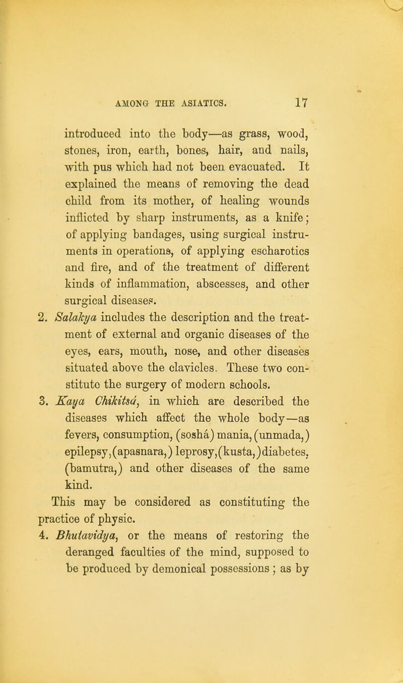 introduced into the body—as grass, wood, stones, iron, earth, bones, hair, and nails, with pus which had not been evacuated. It explained the means of removing the dead child from its mother, of healing wounds inflicted by sharp instruments, as a knife; of applying bandages, using surgical instru- ments in operations, of applying escharotics and fire, and of the treatment of different kinds of inflammation, abscesses, and other surgical diseases. 2. SalaTcya includes the description and the treat- ment of external and organic diseases of the eyes, ears, mouth, nose, and other diseases situated above the clavicles. These two con- stitute the surgery of modern schools. 3. Kaya Chikitsd, in which are described the diseases which affect the whole body—as fevers, consumption, (sosha) mania, (unmada,) epilepsy, (apasnara,) leprosy, (kusta,} diabetes, (bamutra,) and other diseases of the same kind. This may be considered as constituting the practice of physic. 4. Bhuiavidya^ or the means of restoring the deranged faculties of the mind, supposed to be produced by demonical possessions ; as by