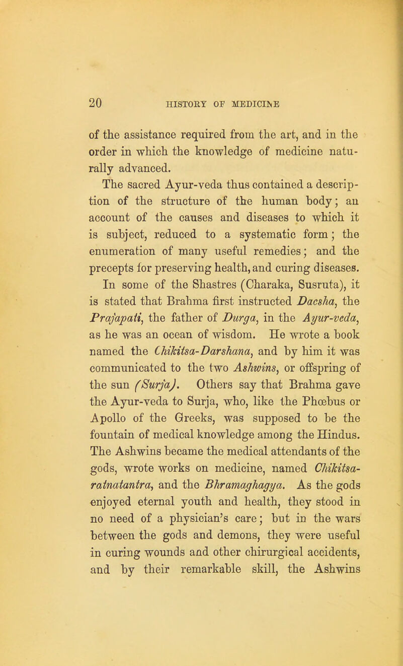 of the assistance required from the art, and in the order in which the knowledge of medicine natu- rally advanced. The sacred Ayur-veda thus contained a descrip- tion of the structure of the human body; an account of the causes and diseases to which it is subject, reduced to a systematic form; the enumeration of many useful remedies; and the precepts for preserving health, and curing diseases. In some of the Shastres (Charaka, Susruta), it is stated that Brahma first instructed Dacsha, the Prajapaii, the father of Durga^ in the Ayur-veda^ as he was an ocean of wisdom. He wrote a book named the Chikitsa-Darshana, and by him it was communicated to the two Ashwins, or offspring of the sun fSurjaJ. Others say that Brahma gave the Ayur-veda to Surja, who, like the Phoebus or Apollo of the Greeks, was supposed to be the fountain of medical knowledge among the Hindus. The Ashwins became the medical attendants of the gods, wrote works on medicine, named Chikitsa- raimtantra, and the Bhramaghagya. As the gods enjoyed eternal youth and health, they stood in no need of a physician's care; but in the wars between the gods and demons, they were useful in curing wounds and other chirurgical accidents, and by their remarkable skill, the Ashwins