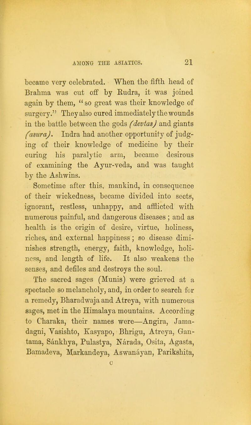 became very celebrated. When the fifth head of Brahma was cut off by Kudra, it was joined again by them, so great was their knowledge of surgery. They also cured immediately the wounds in the battle between the gods fdevtasj and giants fasuraj. Indra had another opportunity of judg- ing of their knowledge of medicine by their curing his paralytic arm, became desirous of examining the Ayur-veda, and was taught by the Ashwins. Sometime after this, mankind, in consequence of their wickedness, became divided into sects, ignorant, restless, unhappy, and afflicted with numerous painful, and dangerous diseases; and as health is the origin of desire, virtue, holiness, riches, and external happiness; so disease dimi- nishes strength, energy, faith, knowledge, holi- ness, and length of life. It also weakens the senses, and defiles and destroys the soul. The sacred sages (Munis) were grieved at a spectacle so melancholy, and, in order to search for a remedy, Bharadwaja and Atreya, with numerous sages, met in the Himalaya mountains. According to Charaka, their names were—Angira, Jama- dagni, Vasishto, Kasyapo, Bhrigu, Atreya, Gau- tama, Sankhya, Pulastya, Narada, Osita, Agasta, Bamadeva, Markandeya, Aswanayan, Parikshita, 0