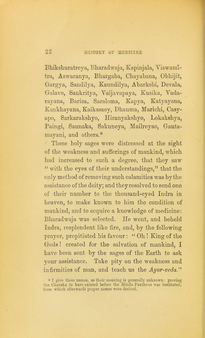 Bhikshuratreya, Bharadwaja, Kapinjala, Viswami- tra, Aswaranya, Bhargaba, Chayabana, Obhijit, Gargya, Sandilya, Kaundilya, Abarkshi, Devala, Galavo, Sankritya, Yaijavapaya, Kusika, Yada- rayana, Barisa, Saraloma, Kapya, Katyayana, Xankbayana, Kaikasaey, Dhauma, Maricbi, Casy- apo, Sarkaraksbyo, Hiranyaksbyo, Lokaksbya, Paingi, Saunaka, Sakuneya, Mailreyao, Gauta- mayani, and others.* These holy sages were distressed at the sight of the weakness and sufferings of mankind, wbich bad increased to such a degree, that they saw  witb tbe eyes of their understandings, that the only method of removing such calamities was by the assistance of the deity; and they resolved to send one of their number to the thousand-eyed Indra in beaven, to make known to him the condition of mankind, and to acquire a knowledge of medicine: Bharadwaja was selected. He went, and beheld Indra, resplendent like fire, and, by the following prayer, propitiated his favour: Ob ! King of the Gods! created for the salvation of mankind, I have been sent by the sages of the Earth to ask your assistance. Take pity on the weakness and infirmities of man, and teach us the Ayur-vedaP * I give these names, as their meaning is generally unknown: proving the Charaka to have existed before the Hindu Pantheon was instituted; from which afterwards proper names were derived.