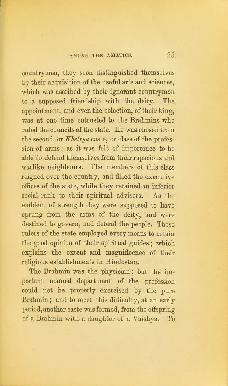 countrymen, they soon distinguished themselves by their acquisition of the useful arts and sciences, which was ascribed by their ignorant countrymen to a supposed friendship with the deity. The appointment, and even the selection, of their king, was at one time entrusted to the Brahmins who ruled the councils of the state. He was chosen from the second, or Khetrya caste, or class of the profes- sion of arms; as it was felt of importance to be able to defend themselves from their rapacious and warlike neighbours. The members of this class reigned over the country, and filled the executive offices of the state, while they retained an inferior social rank to their spiritual advisers. As the emblem of strength they were supposed to have sprung from the arms of the deity, and were destined to govern, and defend the people. These rulers of the state employed every means to retain the good opinion of their spiritual guides; which explains the extent and magnificence of their religious establishments in Hindostan. The Brahmin was the physician; but the im- portant manual department of the profession could not be properly exercised by the pure Brahmin; and to meet this difficulty, at an early period, another caste was formed, from the offspring of a Brahmin with a daughter of a Yaishya. To