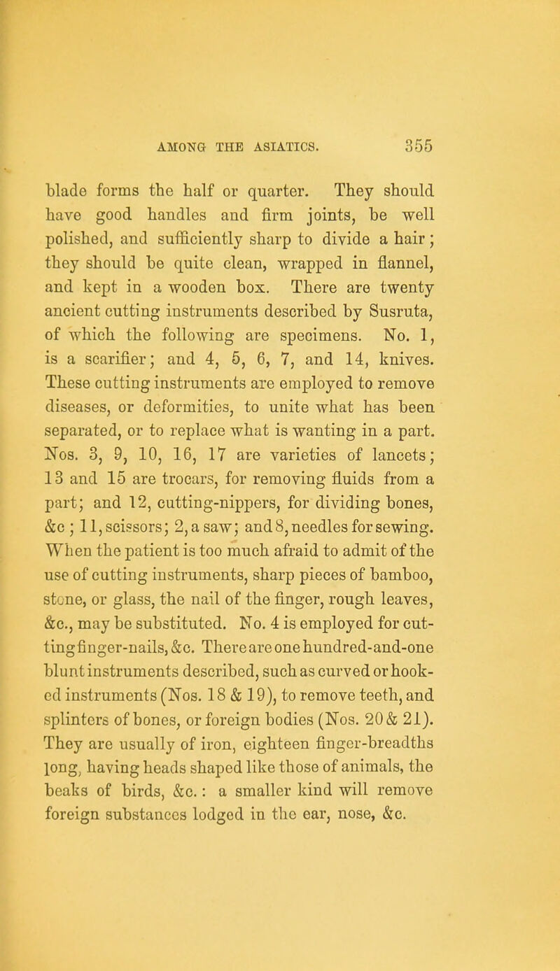 blade forms the half or quarter. They should have good handles and firm joints, be well polished, and sufficiently sharp to divide a hair; they should be quite clean, wrapped in flannel, and kept in a wooden box. There are twenty ancient cutting instruments described by Susruta, of which the following are specimens. No. 1, is a scarifier; and 4, 5, 6, 7, and 14, knives. These cutting instruments are employed to remove diseases, or deformities, to unite what has been separated, or to replace what is wanting in a part, Nos. 3, 9, 10, 16, 17 are varieties of lancets; 13 and 15 are trocars, for removing fluids from a part; and 12, cutting-nippers, for dividing bones, &c ; 11,scissors; 2,asaw; and 8, needles for sewing. When the patient is too much afraid to admit of the use of cutting instruments, sharp pieces of bamboo, stone, or glass, the nail of the finger, rough leaves, &c., may be substituted. No. 4 is employed for cut- tingfinger-nails,&c. There are one hundred-and-one blunt instruments described, such as curved or hook- ed instruments (Nos. 18 & 19), to remove teeth, and splinters of bones, or foreign bodies (Nos. 20 & 21). They are usually of iron, eighteen finger-breadths long, having heads shaped like those of animals, the beaks of birds, &c.: a smaller kind will remove foreign substances lodged in the ear, nose, &c.