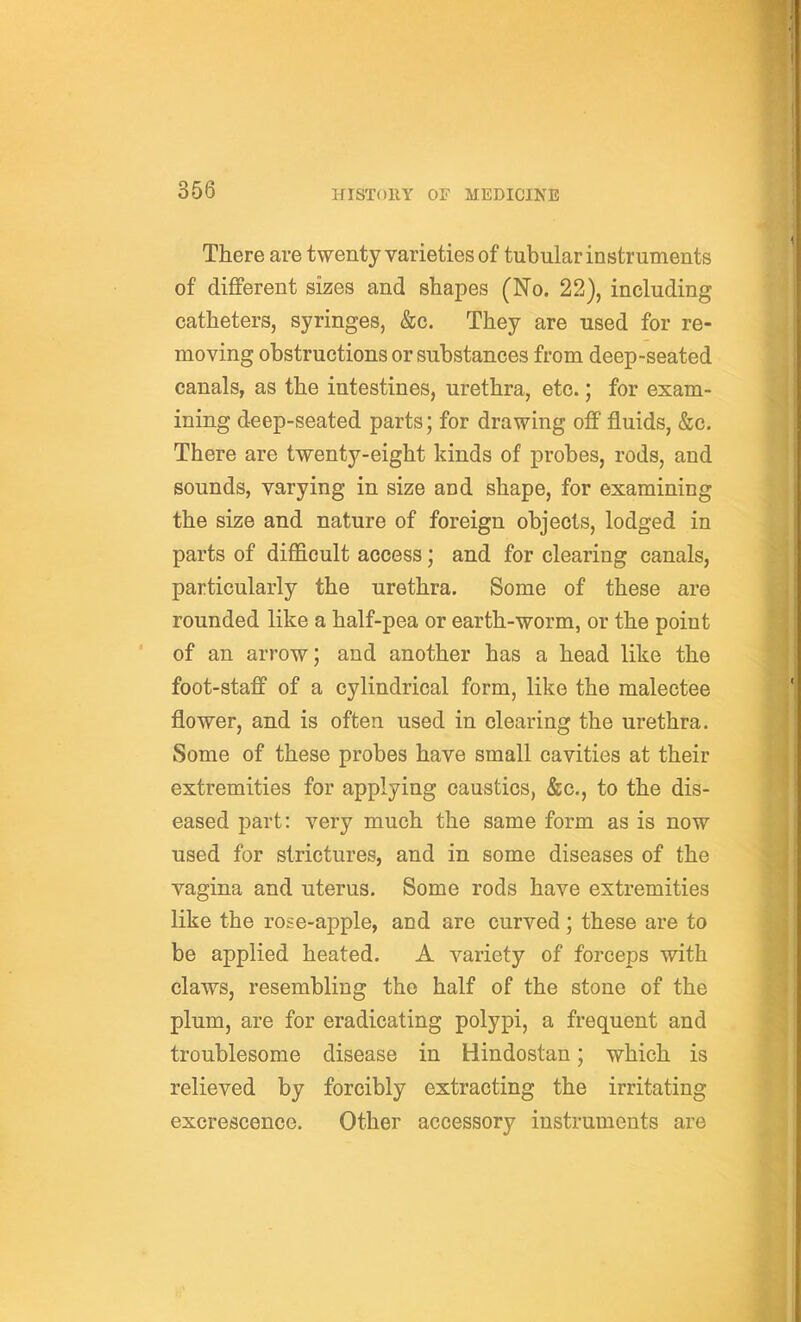 There are twenty varieties of tubular instruments of different sizes and shapes (No. 22), including catheters, syringes, &c. They are used for re- moving obstructions or substances from deep-seated canals, as the intestines, urethra, etc.; for exam- ining deep-seated parts; for drawing off fluids, &c. There are twenty-eight kinds of probes, rods, and sounds, varying in size and shape, for examining the size and nature of foreign objects, lodged in parts of difficult access; and for clearing canals, particularly the urethra. Some of these are rounded like a half-pea or earth-worm, or the point of an arrow; and another has a head like the foot-staff of a cylindrical form, like the malectee flower, and is often used in clearing the urethra. Some of these probes have small cavities at their extremities for applying caustics, &c., to the dis- eased part: very much the same form as is now used for strictures, and in some diseases of the vagina and uterus. Some rods have extremities like the rose-apple, and are curved; these are to be applied heated. A variety of forceps with claws, resembling the half of the stone of the plum, are for eradicating polypi, a frequent and troublesome disease in Hindostan; which is relieved by forcibly extracting the irritating excrescence. Other accessory instruments are
