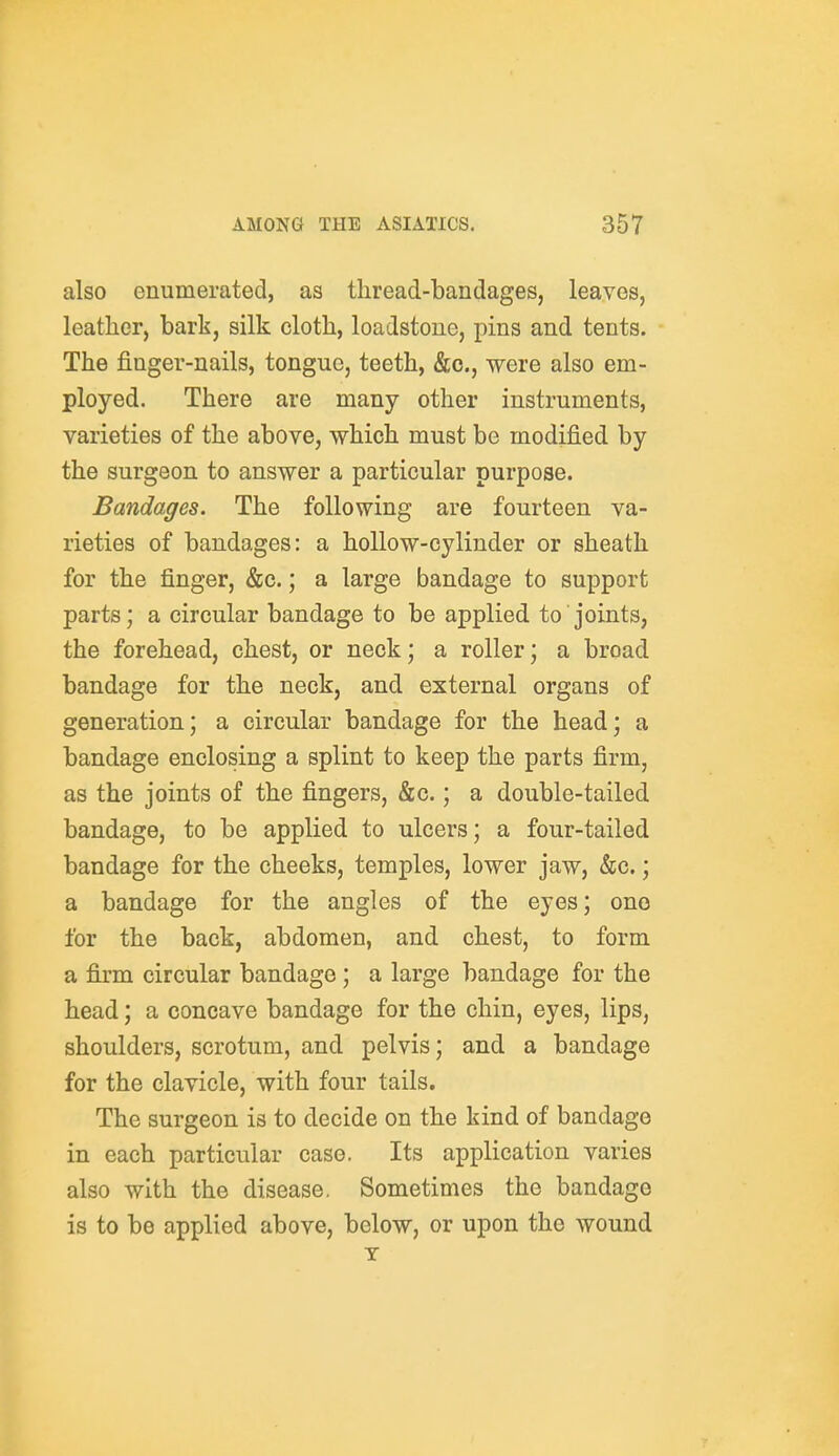 also enumerated, as thread-bandages, leaves, leather, bark, silk cloth, loadstone, pins and tents. The finger-nails, tongue, teeth, &o., were also em- ployed. There are many other instruments, varieties of the above, which must be modified by the surgeon to answer a particular purpose. Bandages. The following are fourteen va- rieties of bandages: a hollow-cylinder or sheath for the finger, &c.; a large bandage to support parts; a circular bandage to be applied to joints, the forehead, chest, or neck; a roller; a broad bandage for the neck, and external organs of generation; a circular bandage for the head; a bandage enclosing a splint to keep the parts firm, as the joints of the fingers, &c.; a double-tailed bandage, to be applied to ulcers; a four-tailed bandage for the cheeks, temples, lower jaw, &c.; a bandage for the angles of the eyes; one for the back, abdomen, and chest, to form a firm circular bandage ; a large bandage for the head; a concave bandage for the chin, eyes, lips, shoulders, scrotum, and pelvis; and a bandage for the clavicle, with four tails. The surgeon is to decide on the kind of bandage in each particular case. Its application varies also with the disease. Sometimes the bandage is to be applied above, below, or upon the wound T