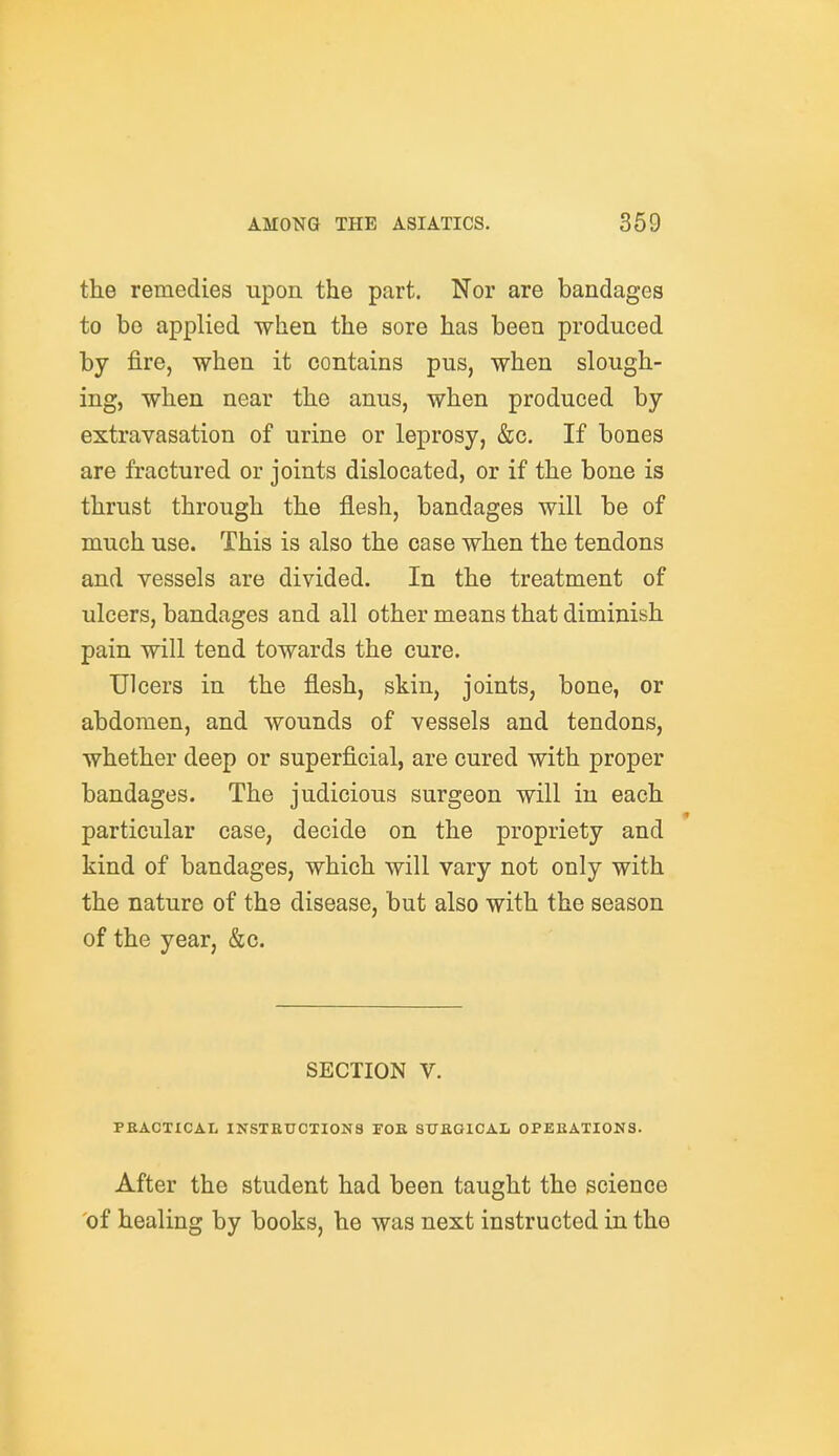 the remedies upon the part. Nor are bandages to bo applied when the sore has been produced by fire, when it contains pus, when slough- ing, when near the anus, when produced by extravasation of urine or leprosy, &c. If bones are fractured or joints dislocated, or if the bone is thrust through the flesh, bandages will be of much use. This is also the case when the tendons and vessels are divided. In the treatment of ulcers, bandages and all other means that diminish pain will tend towards the cure. Ulcers in the flesh, skin, joints, bone, or abdomen, and wounds of vessels and tendons, whether deep or superficial, are cured with proper bandages. The judicious surgeon will in each particular case, decide on the propriety and kind of bandages, which will vary not only with the nature of the disease, but also with the season of the year, &c. SECTION V. PKACTICAL INSTEUCTI0N8 FOB 8TJB01CAL 0PEBATI0N3. After the student had been taught the science 'of healing by books, he was next instructed in the