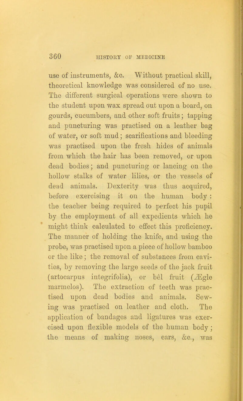 use of iustruments, &o. Without practical skill, theoretical knowledge was considered of no use. The different surgical operations were shown to the student upon wax spread out upon a board, on gourds, cucumbers, and other soft fruits; tapping and puncturing was practised on a leather bag of water, or soft mud; scarifications and bleeding was practised upon the fresh hides of animals from which the hair has been removed, or upon dead bodies; and puncturing or lancing on the hollow stalks of water lilies, or the vessels of dead animals. Dexterity was thus acquired, before exercising it on the human body : the teacher being required to perfect his pupil by the employment of all expedients which he might think calculated to effect this proficiency. The manner of holding the knife, and using the probe, was practised upon a piece of hollow bamboo or the like; the removal of substances from cavi- ties, by removing the large seeds of the jack fruit (artocarpus integrifolia), or bel fruit (^gle marmelos). The extraction of teeth was prac- tised upon dead bodies and animals. Sew- ing was practised on leather and cloth. The application of bandages and ligatures was exer- cised upon flexible models of the human body; the means of making noses, ears, &c., was