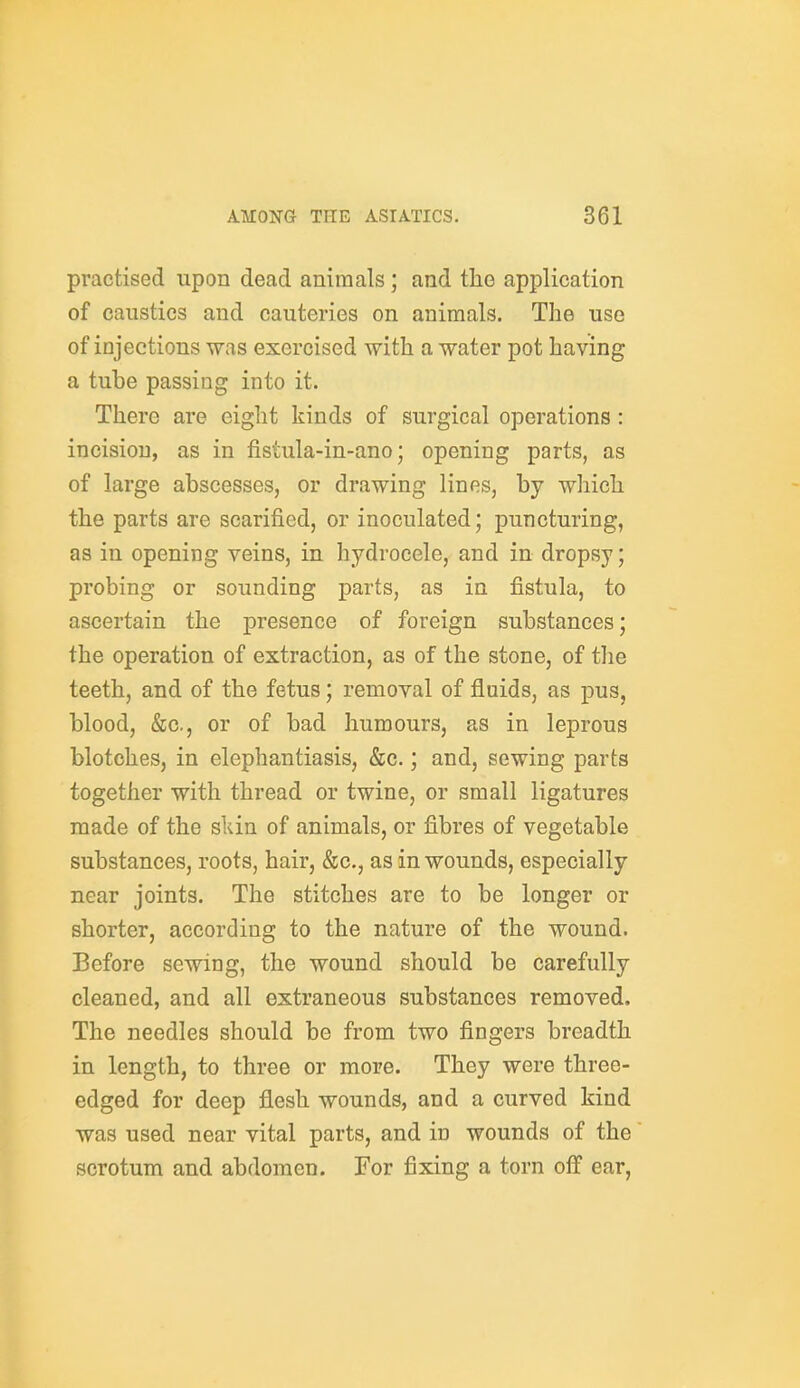 practised upon dead animals; and the application of caustics and cauteries on animals. The use of injections was exercised with a water pot having a tube passing into it. There are eight kinds of surgical operations : incision, as in fistula-in-ano; opening parts, as of large abscesses, or drawing lines, by which the parts are scarified, or inoculated; puncturing, as in opening veins, in hydrocele, and in dropsy; probing or sounding parts, as in fistula, to ascertain the presence of foreign substances; the operation of extraction, as of the stone, of the teeth, and of the fetus; removal of fluids, as pus, blood, &c., or of bad humours, as in leprous blotches, in elephantiasis, &c.; and, sewing parts together with thread or twine, or small ligatures made of the sldn of animals, or fibres of vegetable substances, roots, hair, &c., as in wounds, especially near joints. The stitches are to be longer or shorter, according to the nature of the wound. Before sewing, the wound should be carefully cleaned, and all extraneous substances removed. The needles should be from two fingers breadth in length, to three or more. They were three- edged for deep flesh wounds, and a curved kind was used near vital parts, and in wounds of the scrotum and abdomen. For fixing a torn off ear.