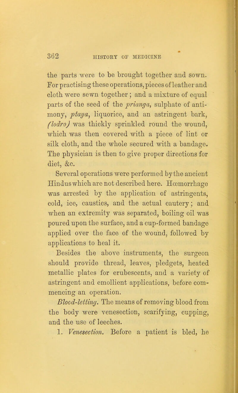 the parts were to be brought together and sown. For practising these operations, pieces of leather and cloth were sewn together; and a mixture of equal parts of the seed of the prianga, sulphate of anti- mony, ptaya, liquorice, and an astringent bark, (lodro) was thickly sprinkled round the wound, which was then covered with a piece of lint or silk cloth, and the whole secured with a bandage. The physician is then to give proper directions for diet, &c. Several operations were performed by the ancient Hindus which are not described here. Hoemorrhage was arrested by the application of astringents, cold, ice, caustics, and the actual cautery; and when an extremity was separated, boiling oil was poured upon the surface, and a cup-formed bandage applied over the face of the wound, followed by applications to heal it. Besides the above instruments, the surgeon should provide thread, leaves, pledgets, heated metallic plates for erubescents, and a variety of astringent and emollient applications, before com- mencing an operation. Blood-letting. The means of removing blood from the body were venesection, scarifying, cupping, and the use of leeches. 1. Venesection. Before a patient is bled, he