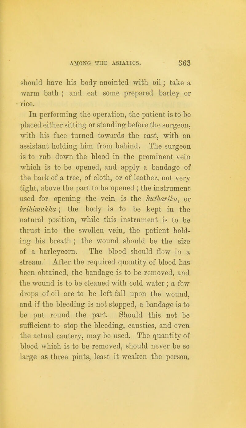 should have his bodv anointed with oil; take a warm bath ; and eat some prepared barley or rice. In performing the operation, the patient is to be placed either sitting or standing before the surgeon, with his face turned towards the east, with an assistant holding him from behind. The surgeon is to rub down the blood in the prominent vein which is to be opened, and apply a bandage of the bark of a tree, of cloth, or of leather, not very tight, above the part to be opened; the instrument used for opening the vein is the Jcutharika, or hrihimuTcha; the body is to be kept in the natural position, while this instrument is to be thrust into the swollen vein, the patient hold- ing his breath; the wound should be the size of a barleycorn. The blood should flow in a stream. After the required quantity of blood has been obtained, the bandage is to be removed, and the wound is to be cleaned with cold water; a few drops of oil are to be left fall upon the wound, and if the bleeding is not stopped, a bandage is to be put round the part. Should this not be sufficient to stop the bleeding, caustics, and even the actual cautery, may be used. The quantity of blood which is to be removed, should never be so large as three pints, least it weaken the person.
