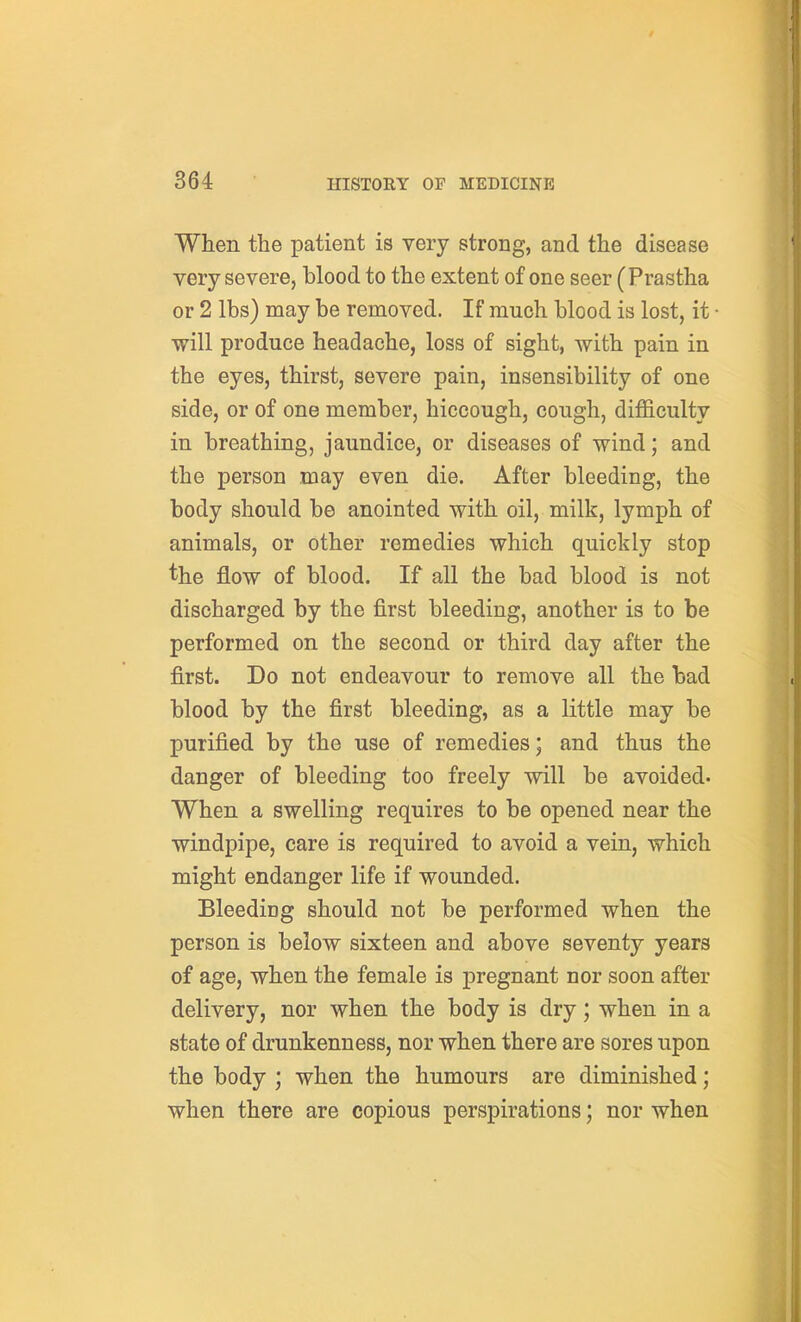 When the patient is very strong, and the disease very severe, blood to the extent of one seer (Prastha or 2 lbs) may be removed. If much blood is lost, it • will produce headache, loss of sight, with pain in the eyes, thirst, severe pain, insensibility of one side, or of one member, hiccough, cough, difficulty in breathing, jaundice, or diseases of wind; and the person may even die. After bleeding, the body should be anointed with oil, milk, lymph of animals, or other remedies which quickly stop the flow of blood. If all the bad blood is not discharged by the first bleeding, another is to be performed on the second or third day after the first. Do not endeavour to remove all the bad blood by the first bleeding, as a little may be purified by the use of remedies; and thus the danger of bleeding too freely will be avoided. When a swelling requires to be opened near the windpipe, care is required to avoid a vein, which might endanger life if wounded. BleediDg should not be performed when the person is below sixteen and above seventy years of age, when the female is pregnant nor soon after delivery, nor when the body is dry; when in a state of drunkenness, nor when there are sores upon the body ; when the humours are diminished; when there are copious perspirations; nor when