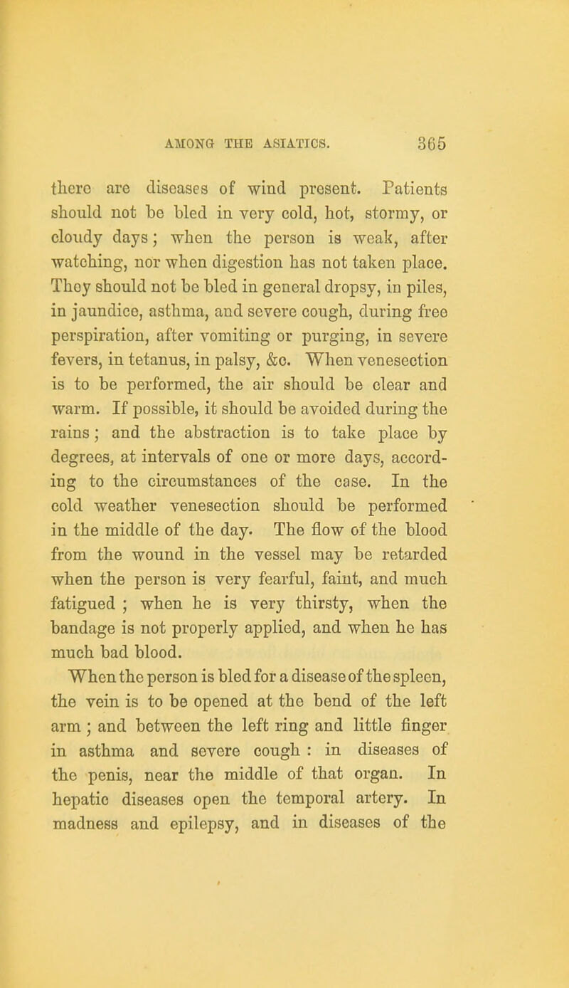 there are diseases of wind present. Patients should not be bled in very cold, hot, stormy, or cloudy days; when the person is weak, after watching, nor when digestion has not taken place. They should not be bled in general dropsy, in piles, in jaundice, asthma, and severe cough, during free perspiration, after vomiting or purging, in severe fevers, in tetanus, in palsy, &c. When venesection is to be performed, the air should be clear and warm. If possible, it should be avoided during the rains; and the abstraction is to take place by degrees, at intervals of one or more days, accord- ing to the circumstances of the case. In the cold weather venesection should be performed in the middle of the day. The flow of the blood from the wound in the vessel may be retarded when the person is very fearful, faint, and much fatigued ; when he is very thirsty, when the bandage is not properly applied, and when he has much bad blood. When the person is bled for a disease of the spleen, the vein is to be opened at the bend of the left arm ; and between the left ring and little finger in asthma and severe cough : in diseases of the penis, near the middle of that organ. In hepatic diseases open the temporal artery. In madness and epilepsy, and in diseases of the