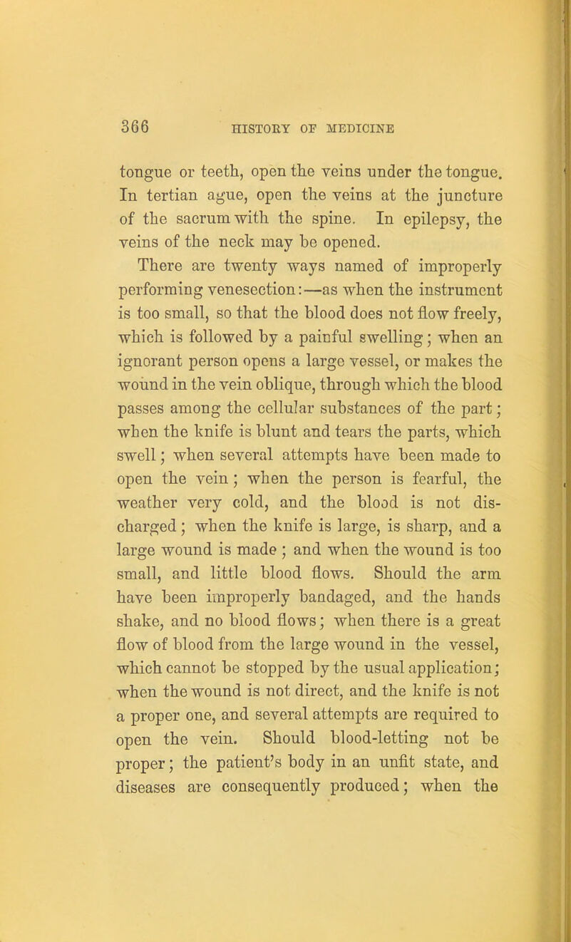 tongue or teeth, open the veins under the tongue. In tertian ague, open the veins at the juncture of the sacrum with the spine. In epilepsy, the veins of the neck may be opened. There are twenty ways named of improperly performing venesection:—as when the instrument is too small, so that the blood does not flow freely, which is followed by a painful swelling; when an ignorant person opens a large vessel, or makes the woiind in the vein oblique, through which the blood passes among the cellular substances of the part; when the knife is blunt and tears the parts, which swell; when several attempts have been made to open the vein; when the person is fearful, the weather very cold, and the blood is not dis- charged ; when the knife is large, is sharp, and a large wound is made ; and when the wound is too small, and little blood flows. Should the arm have been improperly bandaged, and the hands shake, and no blood flows; when there is a great flow of blood from the large wound in the vessel, which cannot be stopped by the usual application; when the wound is not direct, and the knife is not a proper one, and several attempts are required to open the vein. Should blood-letting not be proper; the patient's body in an unfit state, and diseases are consequently produced; when the