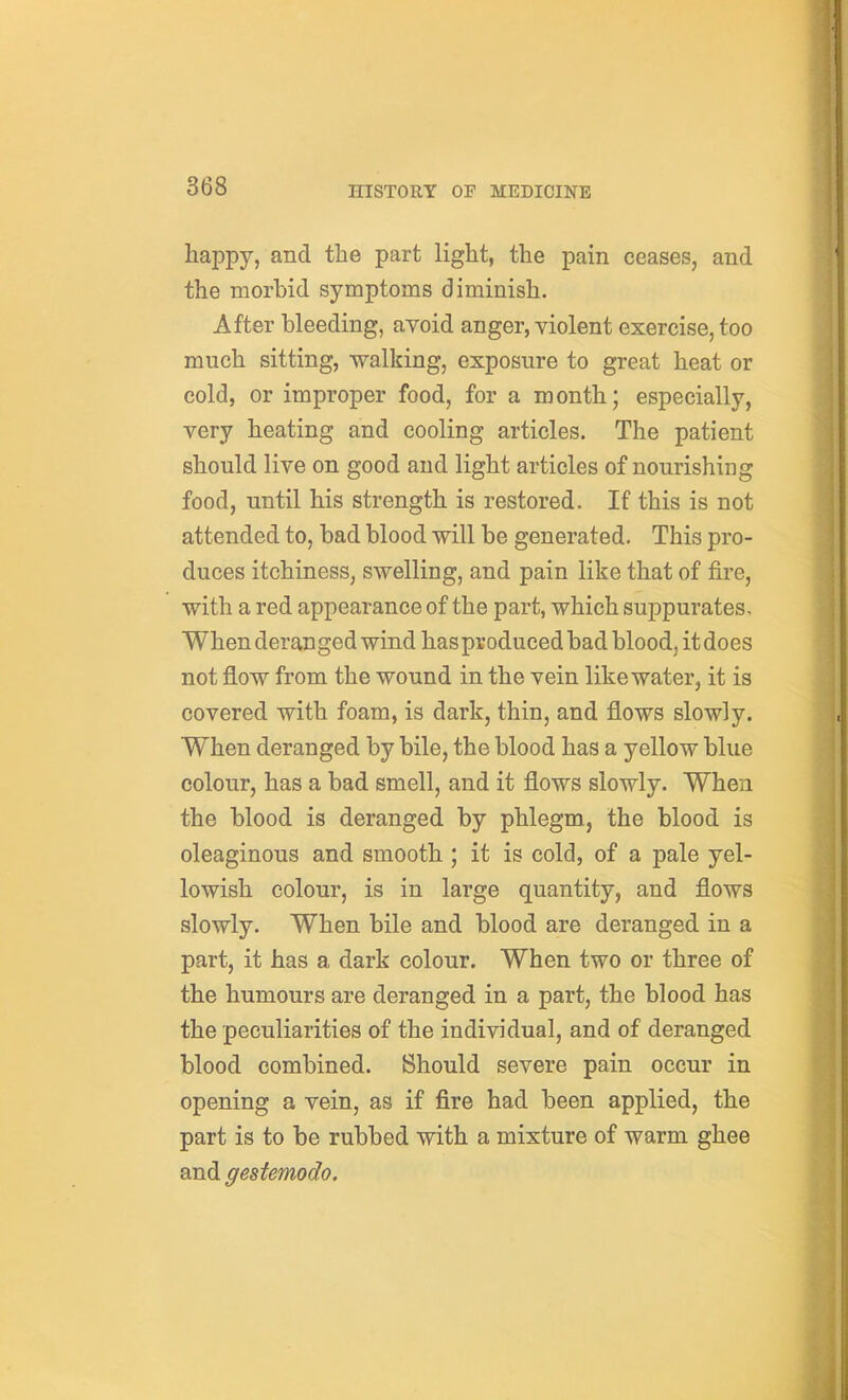 happy, and the part light, the pain ceases, and the morbid symptoms diminish. After bleeding, avoid anger, violent exercise, too much sitting, walking, exposure to great heat or cold, or improper food, for a month; especially, very heating and cooling articles. The patient should live on good and light articles of nourishing food, until his strength is restored. If this is not attended to, bad blood will be generated. This pro- duces itchiness, swelling, and pain like that of fire, with a red appearance of the part, which suppurates. When deranged wind hasproduced bad blood, it does not flow from the wound in the vein like water, it is covered with foam, is dark, thin, and flows slowly. When deranged by bile, the blood has a yellow blue colour, has a bad smell, and it flows slowly. When the blood is deranged by phlegm, the blood is oleaginous and smooth; it is cold, of a pale yel- lowish colour, is in large quantity, and flows slowly. When bile and blood are deranged in a part, it has a dark colour. When two or three of the humours are deranged in a part, the blood has the peculiarities of the individual, and of deranged blood combined. Should severe pain occur in opening a vein, as if fire had been applied, the part is to be rubbed with a mixture of warm ghee and gestemodo.