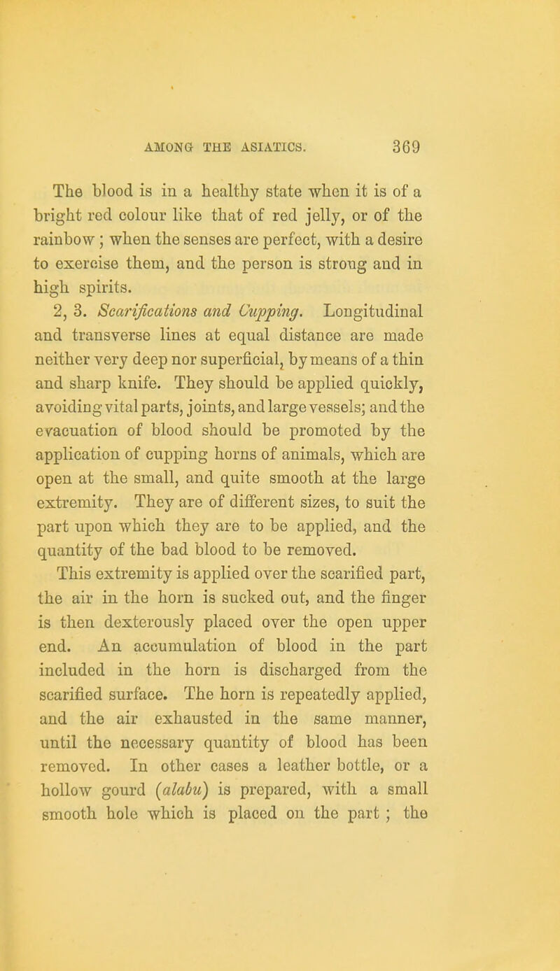 The blood is in a healthy state when it is of a bright red colour like that of red jelly, or of the rainbow; when the senses are perfect, with a desire to exercise them, and the person is strong and in high spirits. 2, 3. Scarifications and Cupping. Longitudinal and transverse lines at equal distance are made neither very deep nor superficial, by means of a thin and sharp knife. They should be applied quickly, avoiding vital parts, joints, and large vessels; and the evacuation of blood should be promoted by the application of cupping horns of animals, which are open at the small, and quite smooth at the large extremity. They are of different sizes, to suit the part upon which they are to be applied, and the quantity of the bad blood to be removed. This extremity is applied over the scarified part, the air in the horn is sucked out, and the finger is then dexterously placed over the open upper end. An accumulation of blood in the part included in the horn is discharged from the scarified surface. The horn is repeatedly applied, and the air exhausted in the same manner, until the necessary quantity of blood has been removed. In other cases a leather bottle, or a hollow gourd (alabu) is prepared, with a small smooth hole which is placed on the part ; the