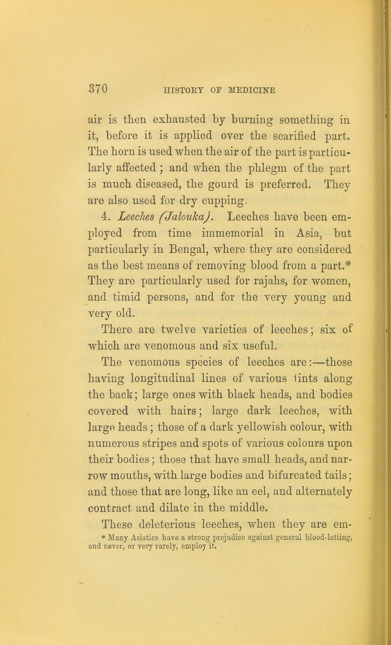 air is then exhausted by burning something in it, before it is applied over the scarified part. The horn is used when the air of the part is particu- larly affected; and when the phlegm of the part is much diseased, the gourd is preferred. They are also used for dry cupping. 4. Leeches fJalouJcaJ. Leeches have been em- ployed from time immemorial in Asia, but particularly in Bengal, where they are considered as the best means of removing blood from a part.* They are particularly used for rajahs, for women, and timid persons, and for the very young and very old. There are twelve varieties of leeches; six of which are venomous and six useful. The venomous species of leeches are:—those having longitudinal lines of various lints along the back; large ones with black heads, and bodies covered with hairs; large dark leeches, with large heads; those of a dark yellowish colour, with numerous stripes and spots of various colours upon their bodies; those that have small heads, and nar- row mouths, with large bodies and bifurcated tails; and those that are long, like an eel, and alternately contract and dilate in the middle. These deleterious leeches, when they are em- • Many Asiatics have a strong prejudice against general blood-letting, and never, or very rarely, employ it.