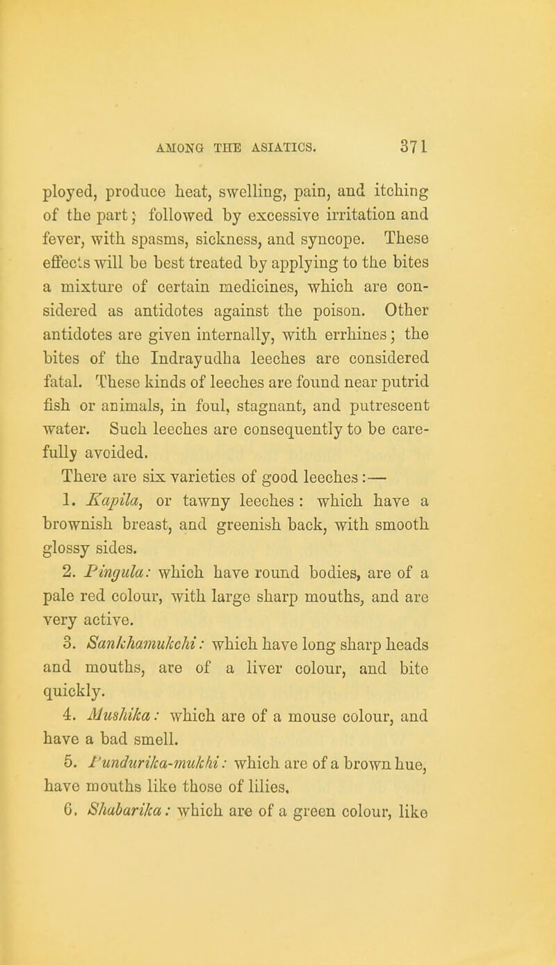 ployed, produce heat, swelling, pain, and itching of the part; followed by excessive irritation and fever, with spasms, sickness, and syncope. These effects will be best treated by applying to the bites a mixture of certain medicines, which are con- sidered as antidotes against the poison. Other antidotes are given internally, with errhines; the bites of the Indrayudha leeches are considered fatal. These kinds of leeches are found near putrid fish or animals, in foul, stagnant, and putrescent water. Such leeches are consequently to be care- fully avoided. There are six varieties of good leeches:— 1. Kapila, or tawny leeches : which have a brownish breast, and greenish back, with smooth glossy sides. 2. Pingula: which have round bodies, are of a pale red colour, with large sharp mouths, and are very active. 3. SankhamukcM: which have long sharp heads and mouths, are of a liver colour, and bite quickly. 4. MusJdka: which are of a mouse colour, and have a bad smell. 5. rundurika-mulchi: which are of a brown hue, have mouths like those of lilies, 6. Shabarika: which are of a green colour, like