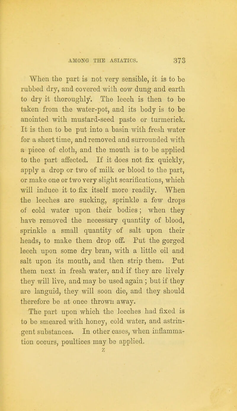 When the part is not very sensible, it is to be rubbed dry, and covered with cow dung and earth to dry it thoroughly. The leech is then to be taken from the water-pot, and its body is to be anointed with mustard-seed paste or turmerick. It is then to be put into a basin with fresh water for a short time, and removed and surrounded with a piece of cloth, and the mouth is to be applied to the part affected. If it does not fix quickly, apply a drop or two of milk or blood to the part, or make one or two very slight scarifications, which will induce it to fix itself more readily. When the leeches are sucking, sprinkle a few drops of cold water upon their bodies; when they havfe removed the necessary quantity of blood, sprinkle a small quantity of salt upon their heads, to make them drop off. Put the gorged leech upon some dry bran, with a little oil and salt upon its mouth, and then strip them. Put them next in fresh water, and if they are lively they will live, and may be used again ; but if they are languid, they will soon die, and they should therefore be at once thrown away. The part upon which the leeches had fixed is to be smeared with honey, cold water, and astrin- gent substances. In other cases, when inflamma- tion occurs, poultices may be applied. z