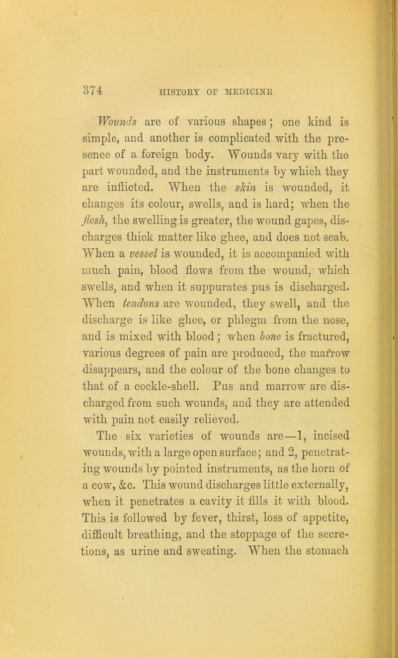 Wounds are of various shapes; one kind is simple, and another is complicated with the pre- sence of a foreign body. Wounds vary with the part wounded, and the instruments by which they are inflicted. When the sicm is wounded, it changes its colour, swells, and is hard; when the flesh, the swelling is greater, the wound gapes, dis- charges thick matter like ghee, and does not scab. When a vessel is wounded, it is accompanied with much pain, blood flows from the wound, which swells, and when it suppurates pus is discharged. When tendons are wounded, they swell, and the discharge is like ghee, or phlegm from the nose, and is mixed with blood; when bone is fractured, various degrees of pain are produced, the mafrow disappears, and the colour of the bone changes to that of a cockle-shell. Pus and marrow are dis- charged from such wounds, and they are attended with pain not easily relieved. The six varieties of wounds are—1, incised wounds, with a large open surface; and 2, penetrat- ing wounds by pointed instruments, as the horn of a cow, &c. This wound discharges little externally, when it penetrates a cavity it fills it with blood. This is followed by fever, thirst, loss of appetite, difficult breathing, and the stoppage of the secre-. tions, as urine and sweating. When the stomach