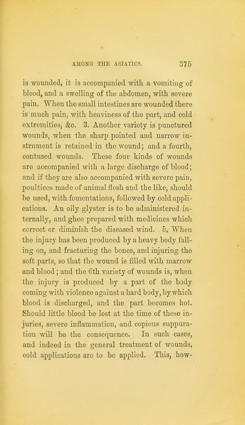 is wounded, it is accompanied with a vomiting of blood, and a swelling of tlie abdomen, with severe pain. When the small intestines are wounded there is much pain, with heaviness of the part, and cold extremitiesj &c. 3. Another variety is punctured wounds, when the sharp pointed and narrow in- strument is retained in the wound; and a fourth, contused wounds. These four kinds of wounds are accompanied with a large discharge of blood; and if they are also accompanied with severe pain, poultices made of animal flesh and the like, should be used, with fomentations, followed by cold appli- cations. An oily glyster is to be administered in- ternally, and ghee prepared with medicines which correct or diminish the diseased wind. 5, When the injury has been produced by a heavy body fall- ing on, and fracturing the bones, and injuring the soft parts, so that the wound is filled with marrow and blood; and the 6th variety of wounds is, when the injury is produced by a part of the body coming with violence against a hard body, by which blood is discharged, and the part becomes hot. Should little blood be lost at the time of these in- juries, severe inflammation, and copious suppura- tion will be the consequence. In such cases, and indeed in the general treatment of wounds, cold applications arc to be applied. This, how-