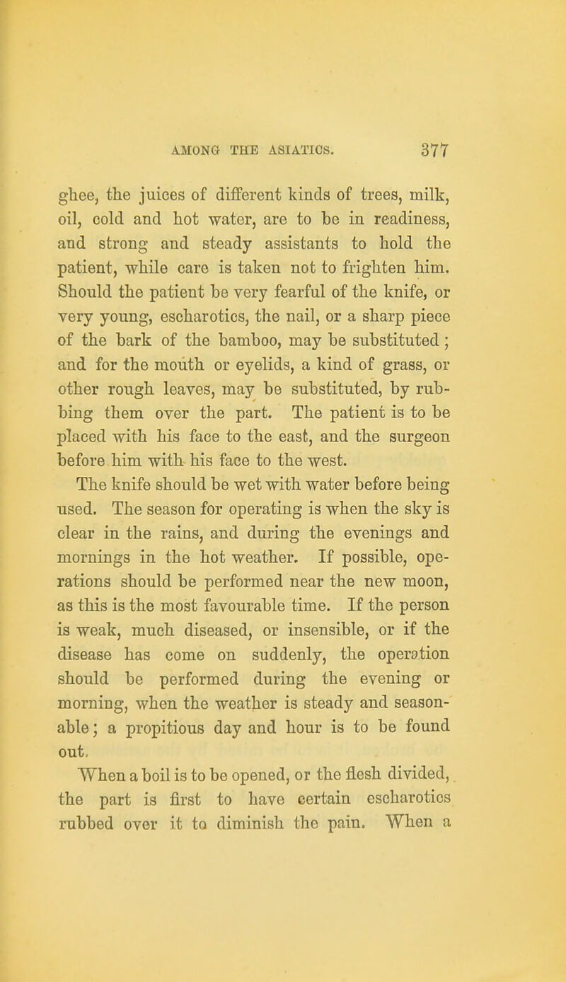 ghee, the juices of different kinds of trees, milk, oil, cold and hot water, are to be in readiness, and strong and steady assistants to hold the patient, while care is taken not to frighten him. Should the patient be very fearful of the knife, or very young, eschar otics, the nail, or a sharp piece of the bark of the bamboo, may be substituted; and for the mouth or eyelids, a kind of grass, or other rough leaves, may be substituted, by rub- bing them over the part. The patient is to be placed with his face to the east, and the surgeon before him with his face to the west. The knife should be wet with water before being used. The season for operating is when the sky is clear in the rains, and during the evenings and mornings in the hot weather. If possible, ope- rations should be performed near the new moon, as this is the most favourable time. If the person is weak, much diseased, or insensible, or if the disease has come on suddenly, the operation should be performed during the evening or morning, when the weather is steady and season- able ; a propitious day and hour is to be found out. When a boil is to be opened, or the flesh divided, the part is first to have certain escharotics rubbed over it to diminish the pain. When a