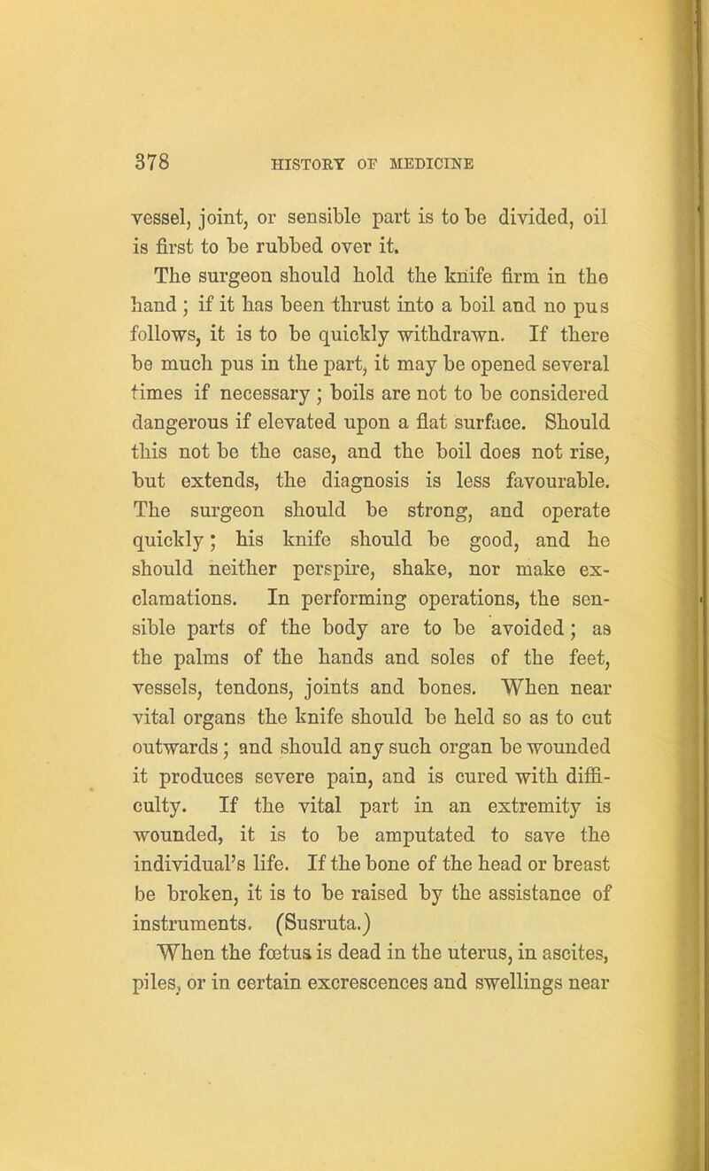 vessel, joint, or sensible part is to be divided, oil is first to be rubbed over it. The surgeon should hold the knife firm in the hand ; if it has been thrust into a boil and no pus follows, it is to be quickly withdrawn. If there be much pus in the part, it may be opened several times if necessary ; boils are not to be considered dangerous if elevated upon a flat surface. Should this not be the case, and the boil does not rise, but extends, the diagnosis is less favourable. The surgeon should be strong, and operate quickly; his knife should be good, and he should neither perspire, shake, nor make ex- clamations. In performing operations, the sen- sible parts of the body are to be avoided; as the palms of the hands and soles of the feet, vessels, tendons, joints and bones. When near vital organs the knife should be held so as to cut outwards ; and should any such organ be wounded it produces severe pain, and is cured with diffi- culty. If the vital part in an extremity is wounded, it is to be amputated to save the individual's life. If the bone of the head or breast be broken, it is to be raised by the assistance of instruments. (Susruta.) When the foetua is dead in the uterus, in ascites, piles, or in certain excrescences and swellings near