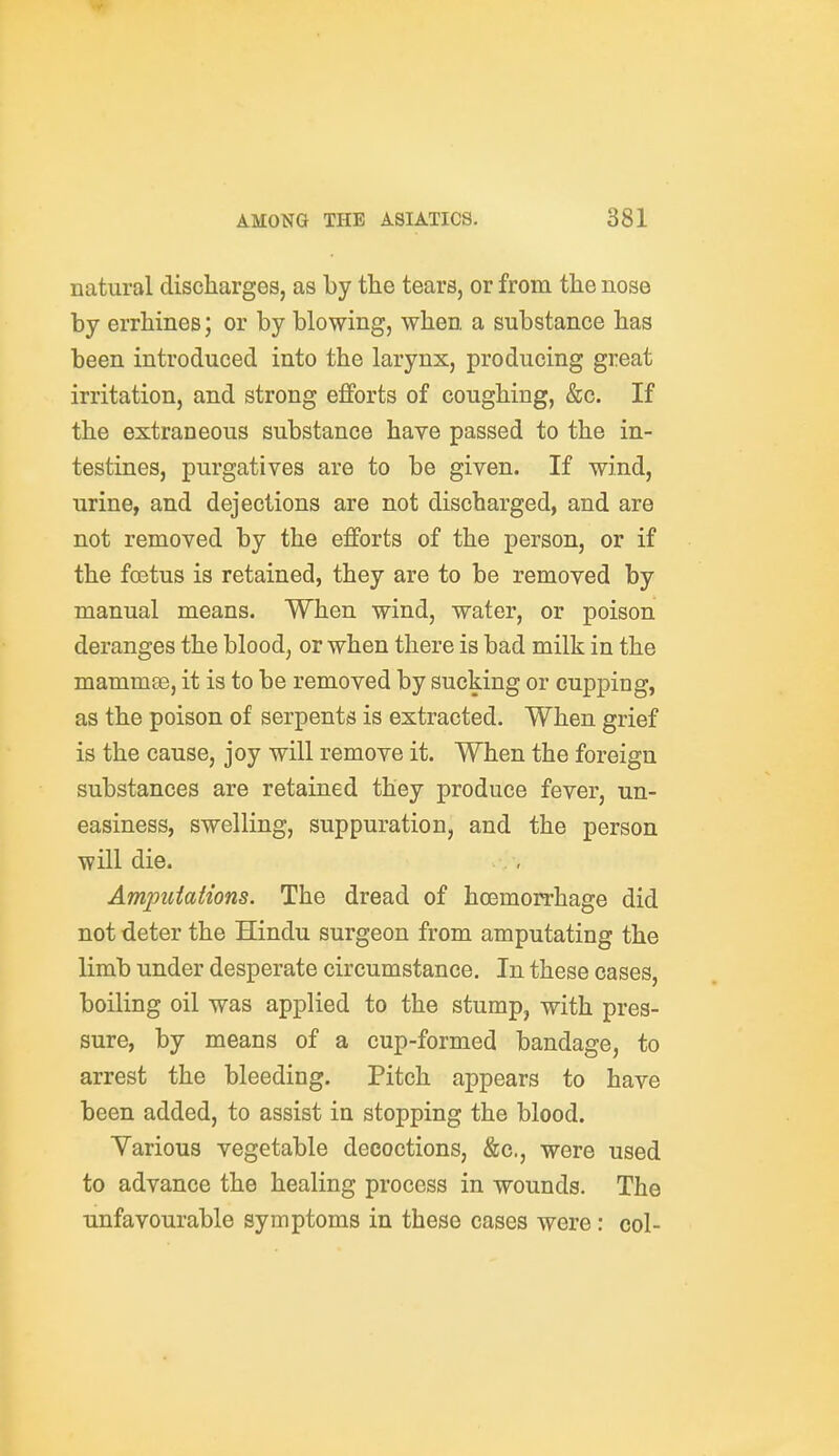 natural discharges, as by the tears, or from the nose by errhines; or by blowing, when a substance has been introduced into the larynx, producing great irritation, and strong efforts of coughing, &c. If the extraneous substance have passed to the in- testines, purgatives are to be given. If wind, urine, and dejections are not discharged, and are not removed by the efforts of the person, or if the foetus is retained, they are to be removed by manual means. When wind, water, or poison deranges the blood, or when there is bad milk in the mammte, it is to be removed by sucking or cupping, as the poison of serpents is extracted. When grief is the cause, joy will remove it. When the foreign substances are retained they produce fever, un- easiness, swelling, suppuration, and the person will die. Am^miaiions. The dread of hcemoirhage did not deter the Hindu surgeon from amputating the limb under desperate circumstance. In these cases, boiling oil was applied to the stump, with pres- sure, by means of a cup-formed bandage, to arrest the bleeding. Pitch appears to have been added, to assist in stopping the blood. Yarious vegetable decoctions, &c., were used to advance the healing process in wounds. The unfavourable symptoms in these cases were: col-