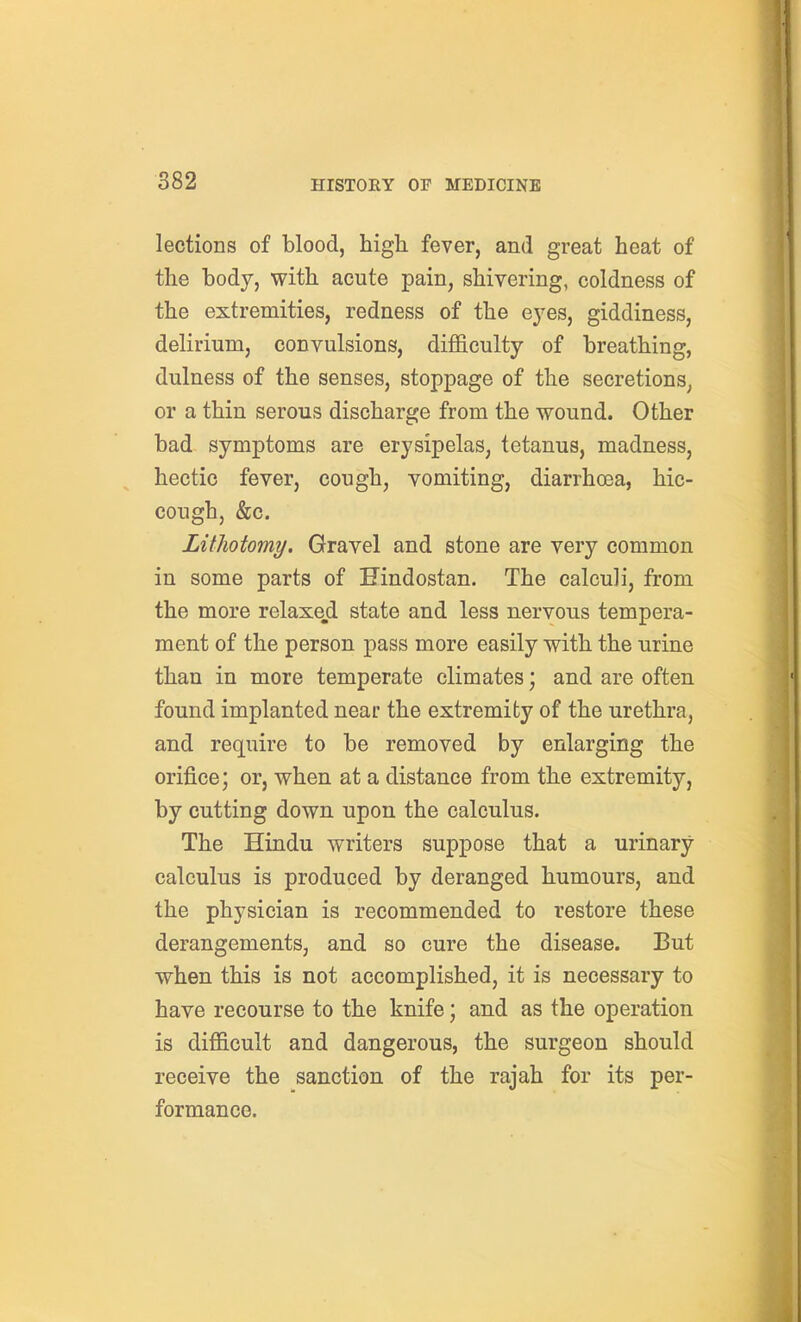 lections of blood, high fever, and great heat of the body, with acute pain, shivering, coldness of the extremities, redness of the ej^es, giddiness, delirium, convulsions, difficulty of breathing, dulness of the senses, stoppage of the secretions, or a thin serous discharge from the wound. Other bad symptoms are erysipelas, tetanus, madness, hectic fever, cough, vomiting, diarrhoea, hic- cough, &c. Lithotomy. Gravel and stone are very common in some parts of Hindostan. The calculi, from the more relaxed state and less nervous tempera- ment of the person pass more easily with the urine than in more temperate climates; and are often found implanted near the extremity of the urethra, and require to be removed by enlarging the orifice; or, when at a distance from the extremity, by cutting down upon the calculus. The Hindu writers suppose that a urinary- calculus is produced by deranged humours, and the physician is recommended to restore these derangements, and so cure the disease. But when this is not accomplished, it is necessary to have recourse to the knife; and as the operation is difficult and dangerous, the surgeon should receive the sanction of the rajah for its per- formance.