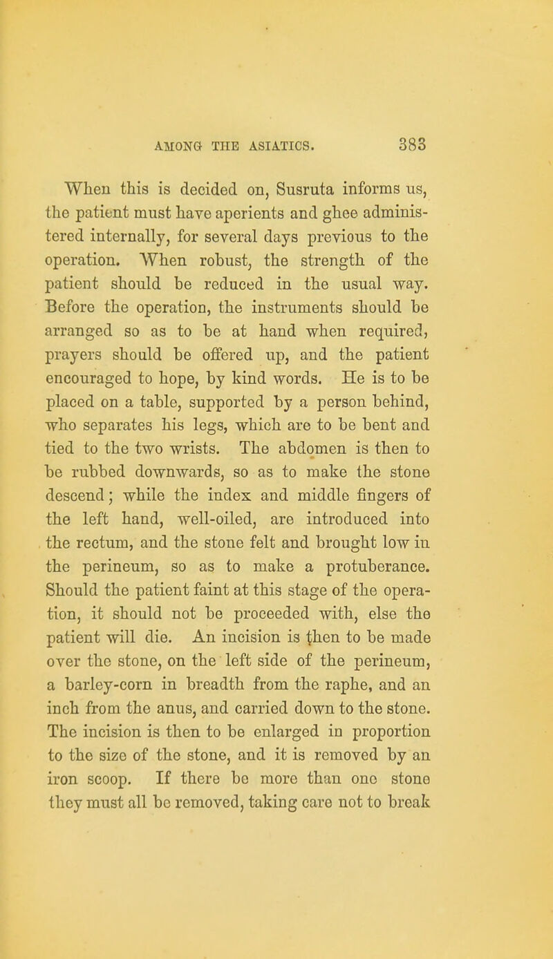 When this is decided on, Susruta informs us, the patient must have aperients and ghee adminis- tered internally, for several days previous to the operation. When robust, the strength of the patient should be reduced in the usual way. Before the operation, the instruments should be arranged so as to be at hand when requirec!, prayers should be offered up, and the patient encouraged to hope, by kind words. He is to be placed on a table, supported by a person behind, who separates his legs, which are to be bent and tied to the two wrists. The abdomen is then to be rubbed downwards, so as to make the stone descend; while the index and middle fingers of the left hand, well-oiled, are introduced into the rectum, and the stone felt and brought low in the perineum, so as to make a protuberance. Should the patient faint at this stage of the opera- tion, it should not be proceeded with, else the patient will die. An incision is then to be made over the stone, on the left side of the perineum, a barley-corn in breadth from the raphe, and an inch from the anus, and carried down to the stone. The incision is then to be enlarged in proportion to the size of the stone, and it is removed by an iron scoop. If there be more than one stone they must all be removed, taking care not to break