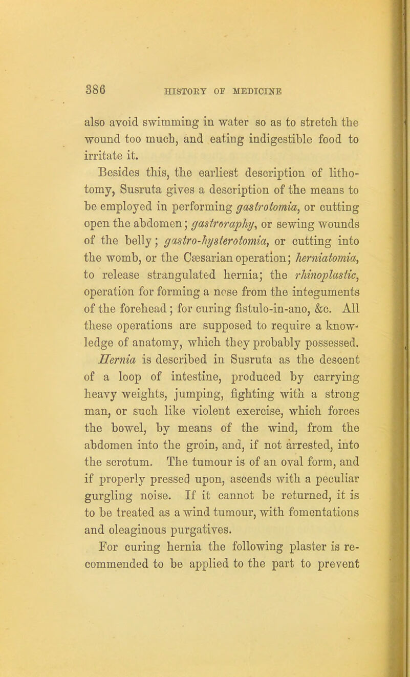 also avoid swimming in water so as to stretch the wound too much, and eating indigestible food to irritate it. Besides this, the earliest description of litho- tomy, Susruta gives a description of the means to be employed in performing gastrotomia^ or cutting open the abdomen; gasiroraphi/y or sewing wounds of the belly; gastro-hysterotomiay or cutting into the womb, or the Csesarian operation; Jierniatomia^ to release strangulated hernia; the rlimoi^lasiic^ operation for forming a nose from the integuments of the forehead; for curing fistulo-in-ano, &c. All these operations are supposed to require a know- ledge of anatomy, which they probably possessed. Hernia is described in Susruta as the descent of a loop of intestine, produced by carrying heavy weights, jumping, fighting with a strong man, or such like violent exercise, which forces the bowel, by means of the wind, from the abdomen into the groin, and, if not arrested, into the scrotum. The tumour is of an oval form, and if properly pressed upon, ascends with a peculiar gurgling noise. If it cannot be returned, it is to be treated as a wind tumour, with fomentations and oleaginous purgatives. For curing hernia the following plaster is re- commended to be applied to the part to prevent