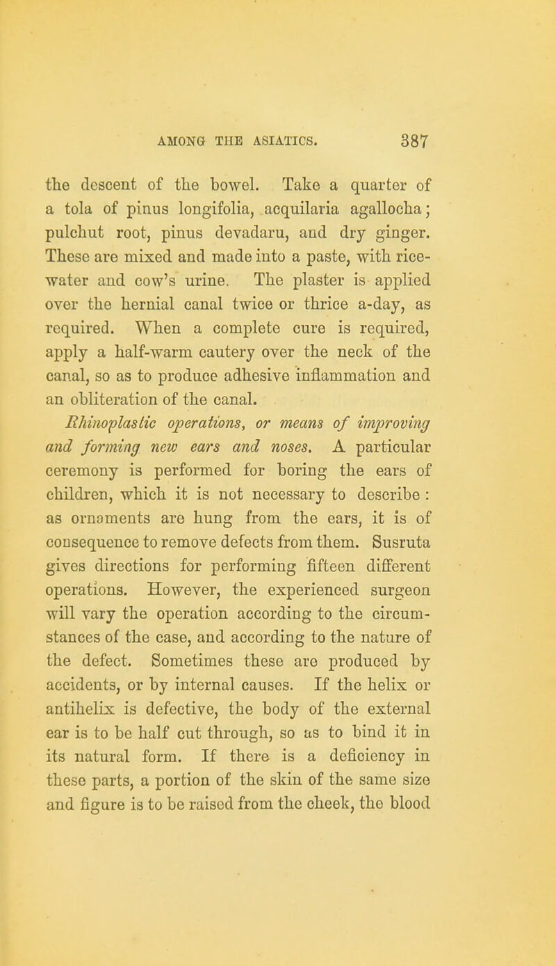 the descent of the bowel. Take a quarter of a tola of pinus longifolia, acquilaria agallocha; pulchut root, pinus devadaru, and dry ginger. These are mixed and made into a paste, with rice- water and cow's urine. The plaster is applied over the hernial canal twice or thrice a-day, as required. When a complete cure is required, apply a half-warm cautery over the neck of the canal, so as to produce adhesive inflammation and an obliteration of the canal. RMnoplastic operations, or means of improving and forming new ears and noses. A particular ceremony is performed for boring the ears of children, which it is not necessary to describe : as ornaments are hung from the ears, it is of consequence to remove defects from them. Susruta gives directions for performing fifteen different operations. However, the experienced surgeon will vary the operation according to the circum- stances of the case, and according to the nature of the defect. Sometimes these are produced by accidents, or by internal causes. If the helix or antihelix is defective, the body of the external ear is to be half cut through, so as to bind it in its natural form. If there is a deficiency in these parts, a portion of the skin of the same size and figure is to be raised from the cheek, the blood