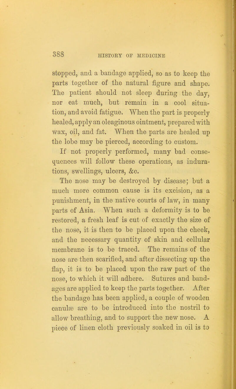 stopped, and a bandage applied, so as to keep the parts together of the natural figure and shape. The patient should not sleep during the day, nor eat much, but remain in a cool situa- tion, and avoid fatigue. When the part is properly- healed, apply an oleaginous ointment, prepared with wax, oil, and fat. When the parts are healed up the lobe may be pierced, according to custom. If not properly performed, many bad conse- i][uenoes will follow these operations, as indura- tions, swellings, ulcers, &c. The nose may be destroyed by disease; but a much more common cause is its excision, as a punishment, in the native courts of law, in many parts of Asia, When such a deformity is to be restored, a fresh leaf is cut of exactly the size of the nose, it is then to be placed upon the cheek, and the necessary quantity of skin and cellular membrane is to be traced. The remains of the nose are then scarified, and after dissecting up the flap, it is to be placed upon the raw part of the nose, to which it will adhere. Sutures and band- ages are applied to keep the parts together. After the bandage has been applied, a couple of wooden canulae are to be introduced into the nostril to allow breathing, and to support the new nose. A piece of linen cloth previously soaked in oil is to