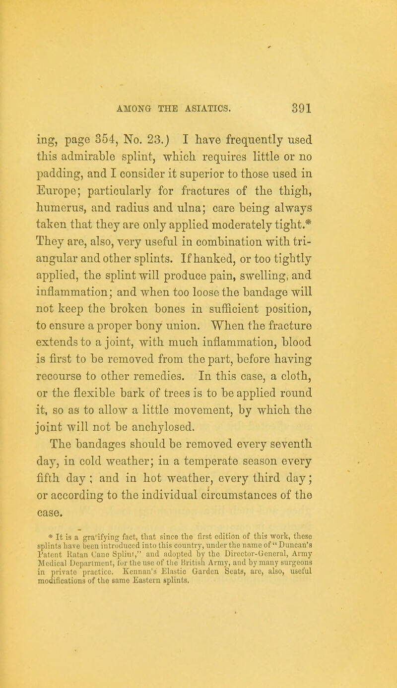 ing, page 354, No. 23.) I have frequently used this admirable splint, which requires little or no padding, and I consider it superior to those used in Europe; particularly for fractures of the thigh, humerus, and radius and ulna; care being always taken that they are only applied moderately tight.* They are, also, very useful in combination with tri- angular and other splints. If hanked, or too tightly applied, the splint will produce pain, swelling, and inflammation; and when too loose the bandage will not keep the broken bones in sufficient position, to ensure a proper bony union. When the fracture extends to a joint, with much inflammation, blood is first to be removed from the part, before having recourse to other remedies. In this case, a cloth, or the flexible bark of trees is to be applied round it, so as to allow a little movement, by which the joint will not be anchylosed. The bandages should be removed every seventh day, in cold weather; in a temperate season every fifth day ; and in hot weather, every third day; or according to the individual circumstances of the case. * It is a gra'ifying fact, that since the first edition of this work, these splints have been introduced into this country, undor the name of Duncan's Patent Ratan Cane Splint, and adopted by the Director-Ucneral, Army Medical Depiirtmcnt, U>r the use of the liritisli Army, and by many surgeons in private practice. Kennau's Elastic Garden Scats, arc, also, useful modifications of the same Eastern splints.