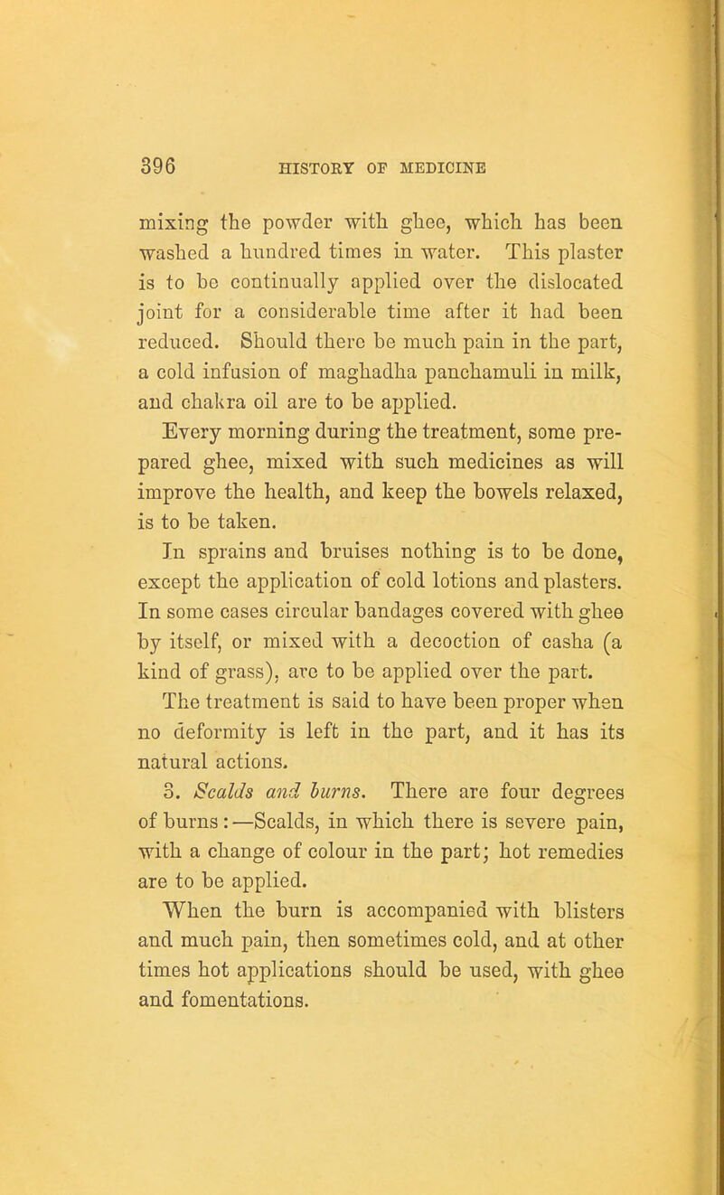 mixing the powder with ghee, which has been washed a hundred times in water. This plaster is to be continually applied over the dislocated joint for a considerable time after it had been reduced. Should there be much pain in the part, a cold infusion of maghadha panchamuli in milk, and chakra oil are to be applied. Every morning during the treatment, some pre- pared ghee, mixed with such medicines as will improve the health, and keep the bowels relaxed, is to be taken. In sprains and bruises nothing is to be done, except the application of cold lotions and plasters. In some cases circular bandages covered with ghee by itself, or mixed with a decoction of casha (a kind of grass), are to be applied over the part. The treatment is said to have been proper when no deformity is left in the part, and it has its natural actions. 3. Scalds and hums. There are four degrees of burns: —Scalds, in which there is severe pain, with a change of colour in the part; hot remedies are to be applied. When the burn is accompanied with blisters and much pain, then sometimes cold, and at other times hot applications should be used, with ghee and fomentations.