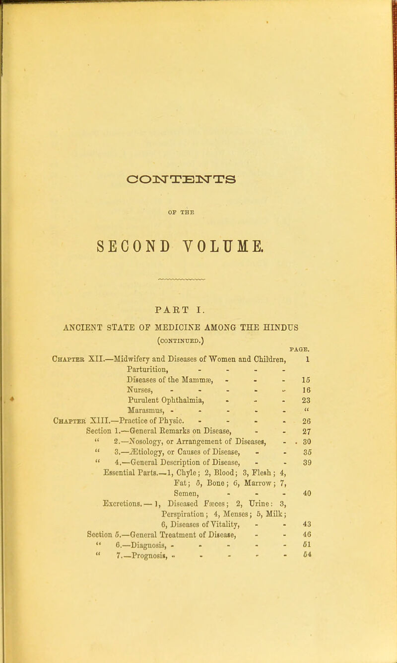 003^TTE1S^TS OF THE SECOND VOLUME. PART I. ANCIENT STATE OF MEDICINE AMONG THE HINDUS (continued.) PAGE. Chaptek XII.—Midwifery and Diseases of Women and Children, 1 Parturition, . - - . DijBeases of the Manima3, - - - 15 Nurses, - - - - 16 Purulent Ophthalmia, - - - 23 Marasmus, - - - - -  Chapter XIII.—Practice of Physic. - - - - 26 Section 1.—General Eemarks on Disease, •- - 27 *' 2.—Nosology, or Arrangement of Diseases, - . 30  3.—iEtiology, or Causes of Disease, - - 36  4.—General Description of Disease, - - 39 Essential Parts 1, Chyle; 2, Blood; 3, Flesh; 4, Fat; 6, Bone; 6, Marrow; 7, Semen, - - - 40 Excretions. — ], Diseased Fscces; 2, Urine: 3, Perspiration; 4, Menses; 6, Milk; 6, Diseases of Vitality, - - 43 Section 6.—General Treatment of Diieaie, - - 46  6.—Diagnosis, - - - - - 61  7—Prognosii, 64