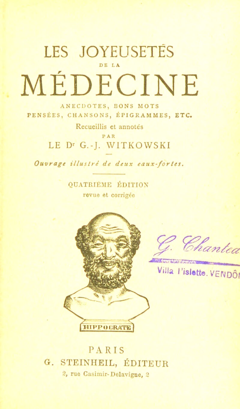 MÉDECINE ANECDOTES, BONS MOTS PENSÉES, CHANSONS, ÉPIGRAMMES, ETC. Recueillis et annotés PAR LE G.-J. WITKOWSKI Ouvrage illustré de deux eaux-for tes. QUATRIÈME ÉDITION revue et corrigée PARIS G. STEINHEIL, ÉDITEUR 3, rue Casiriiir-Delavigne, 3