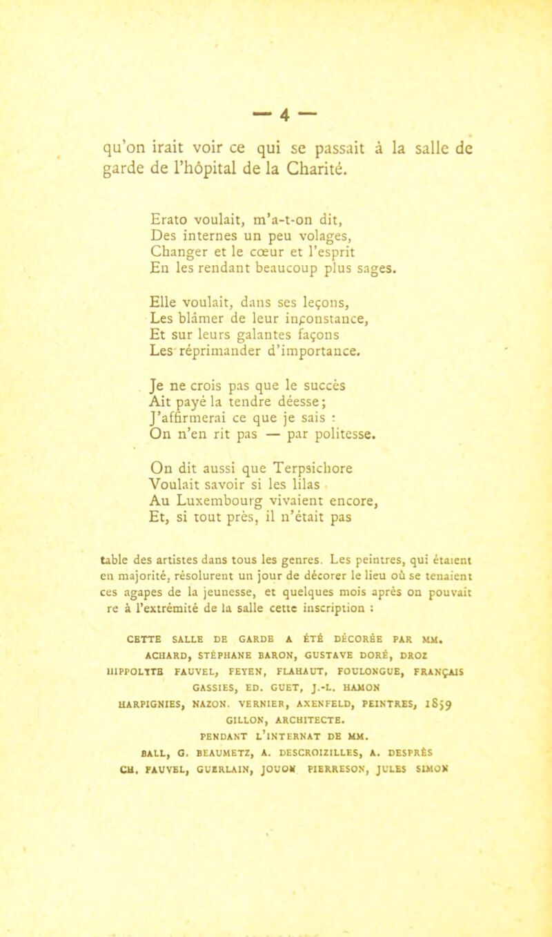 qu'on irait voir ce qui se passait à la salle de garde de l'hôpital de la Charité. Erato voulait, m'a-t-on dit, Des internes un peu volages, Changer et le cœur et l'esprit En les rendant beaucoup plus sages. Elle voulait, dans ses leçons, Les blâmer de leur inconstance. Et sur leurs galantes façons Les réprimander d'importance. Je ne crois pas que le succès Ait payé la tendre déesse; J'affirmerai ce que je sais : On n'en rit pas — par politesse. On dit aussi que Terpsichore Voulait savoir si les lilas Au Luxembourg vivaient encore, Et, si tout près, il n'était pas table des artistes dans tous les genres. Les peintres, qui étaient en majorité, résolurent un jour de décorer le Heu où se tenaient ces agapes de la jeunesse, et quelques mois après ou pouvait re à l'extrémité de la salle cette inscription : CETTE SALLE DE GARDE A ÉTÉ DÉCORÉE PAR MM. ACHARD, STÉPHANE BARON, GUSTAVE DORÉ, DROI U1PPOL1TB FAUVEL, FEYEN, FLAHAITT, FOULONGUE, FRANÇAIS GASSIES, ED. GUET, J.-L. UAUON UARPIGNIBS, HAZON. VERNIER, AXEKFELD, PEINTRES, l8>9 GILLON, ARCHITECTE. PENDANT L*1NTERNAT DE UX. BALL, G. BEAUMETZ, A. DESCROIZILLES, A. DESPRÉS eu. FAUVEL, GUERLAIN, JOUOV PIERRESON, JULES SIMON