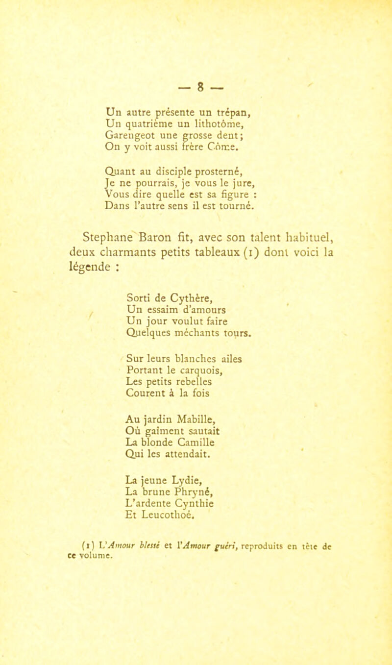 Un autre présente un trépan, Un quatrième un lithotôme, Garengeot une grosse dent; On y voit aussi frère C6n:e. duant au disciple prosterné, Je ne pourrais, je vous le jure. Vous dire quelle est sa figure : Dans l'autre sens il est tourné. Stéphane Baron fit, avec son talent habituel, deux charmants petits tableaux (i) dont voici la légende : Sorti de Cythère, Un essaim d'amours Un jour voulut faire Q.uelques méchants tours. Sur leurs blanches ailes Portant le carquois. Les petits rebelles Courent à la fois Au jardin Mabille, Où gaîment sautait La blonde Camille Q.ui les attendait. La jeune Lydie, La brune Phryné, L'ardente Cynlhie Et Leucothoé. fl) L'Amour bletti et VAmour guirt, reproduits en tête de ce volume.