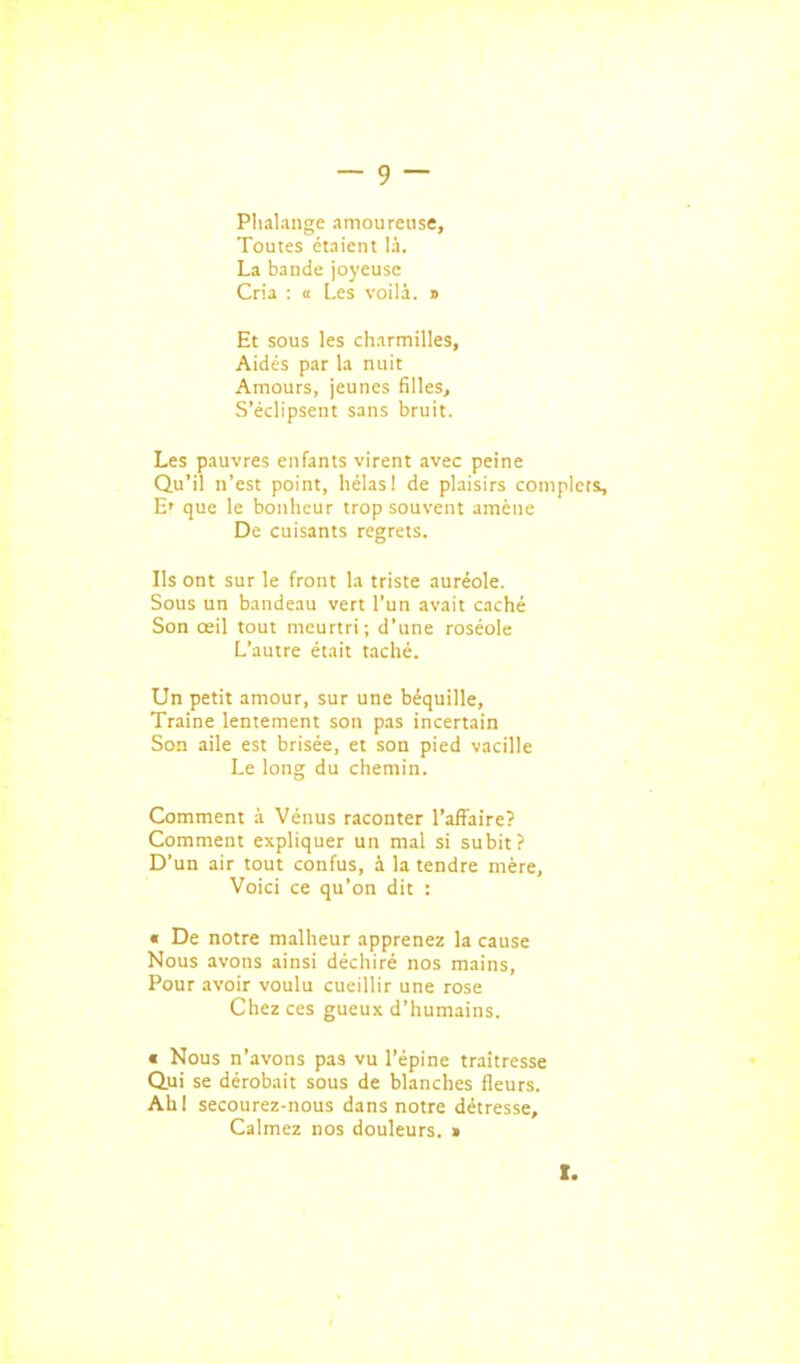 Plialange amoureuse. Toutes étaient là. La bande joyeuse Cria : k Les voilà, s Et sous les cliarmilles. Aidés par la nuit Amours, jeunes filles. S'éclipsent sans bruit. Les pauvres enfants virent avec peine Qu'il n'est point, liélasi de plaisirs complets, E' que le bonheur trop souvent amène De cuisants regrets. Ils ont sur le front la triste auréole. Sous un bandeau vert l'un avait caché Son œil tout meurtri; d'une roséole L'autre était taché. Un petit amour, sur une béquille. Traîne lentement son pas incertain Son aile est brisée, et son pied vacille Le long du chemin. Comment à Vénus raconter l'affaire? Comment expliquer un mal si subit? D'un air tout confus, à la tendre mère, Voici ce qu'on dit : « De notre malheur apprenez la cause Nous avons ainsi déchiré nos mains. Pour avoir voulu cueillir une rose Chez ces gueux d'humains. € Nous n'avons pas vu l'épine traîtresse Qui se dérobait sous de blanches fleurs. Ahl secourez-nous dans notre détresse. Calmez nos douleurs. > t.