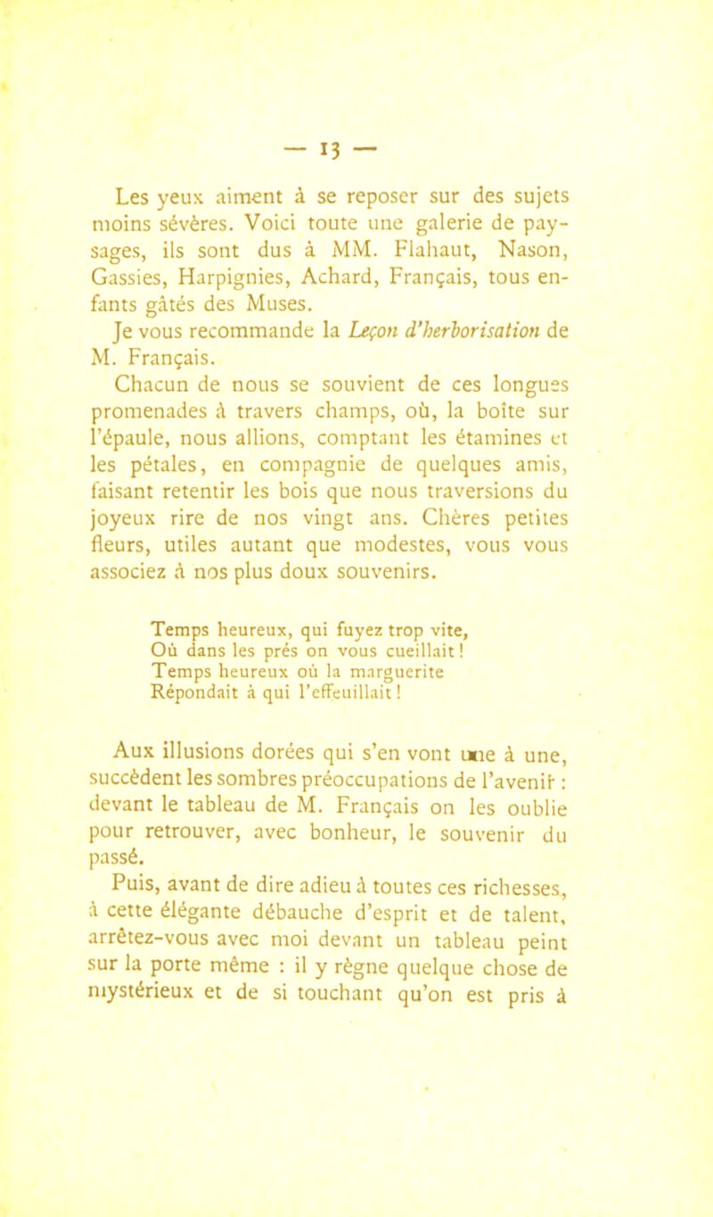 Les yeux aiment à se reposer sur des sujets moins sévères. Voici toute une galerie de pay- sages, ils sont dus à MM. Flaliaut, Nason, Gassies, Harpignies, Achard, Français, tous en- fants gâtés des Muses. Je vous recommande la Leçon d'herborisation de M. Français. Chacun de nous se souvient de ces longues promenades à travers champs, où, la boîte sur l'épaule, nous allions, comptant les étamines et les pétales, en compagnie de quelques amis, faisant retentir les bois que nous traversions du joyeux rire de nos vingt ans. Chères petites fleurs, utiles autant que modestes, vous vous associez à nos plus doux souvenirs. Temps heureux, qui fuyez trop vite, Où dans les prés on vous cueillait! Temps heureux où la marguerite Répondait à qui l'effeuillait ! Aux illusions dorées qui s'en vont uiie à une, succèdent les sombres préoccupations de l'avenif : devant le tableau de M. Français on les oublie pour retrouver, avec bonheur, le souvenir du passé. Puis, avant de dire adieu à toutes ces richesses, A cette élégante débauche d'esprit et de talent, arrêtez-vous avec moi devant un tableau peint sur la porte même : il y règne quelque chose de mystérieux et de si touchant qu'on est pris à