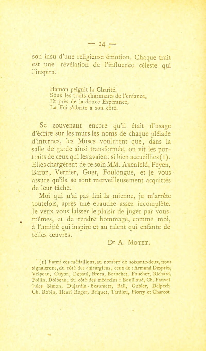 son insu d'une religieuse émotion. Cliaque trait est une révélation de l'influence céleste qui l'inspira. Hamon peignit la Charité. Sous les traits charmants de l'enfance, Et près de la douce Espérance, La Foi s'abrite à son coté. Se souvenant encore qu'il était d'usage d'écrire sur les murs les noms de chaque pléiade d'internes, les Muses voulurent que, dans la salle de garde ainsi transformée, on vit les por- traits de ceux qui les avaient si bien accueillies (i). Elles chargèrent de ce soin MM. Axenfeld, Feyen, Baron, Vernier, Guet, Foulongue, et je vous assure qu'ils se sont merveilleusement acquittés de leur tâche. Moi qui n'ai pas fini la mienne, je m'arrête toutefois, après une ébauche assez incomplète. Je veux vous laisser le plaisir de juger par vous- mêmes, et de rendre hommage, comme moi, à l'amitié qui inspire et au talent qui enfante de telles œuvres. D' A. Motet.  (i) Parmi ces médaillons,au nombre de soixante-deux,nous signalerons, du côté des chirurgiens, ceux de : Armand Desprès, Velpeau, Guyon, Depaul, Broca, Bcauchct, Foucher, Ricliard, Follin, Dolbciu; du côlè des médecins : Bouiliaud, Ch. Fauvel Iules Simon, Dujardiu - Bcaumeiz, Bail, Gubler, Delpcch Cil. Robin, Henri Roger, Briquet, Tardieu, Piorry et Cbarcot
