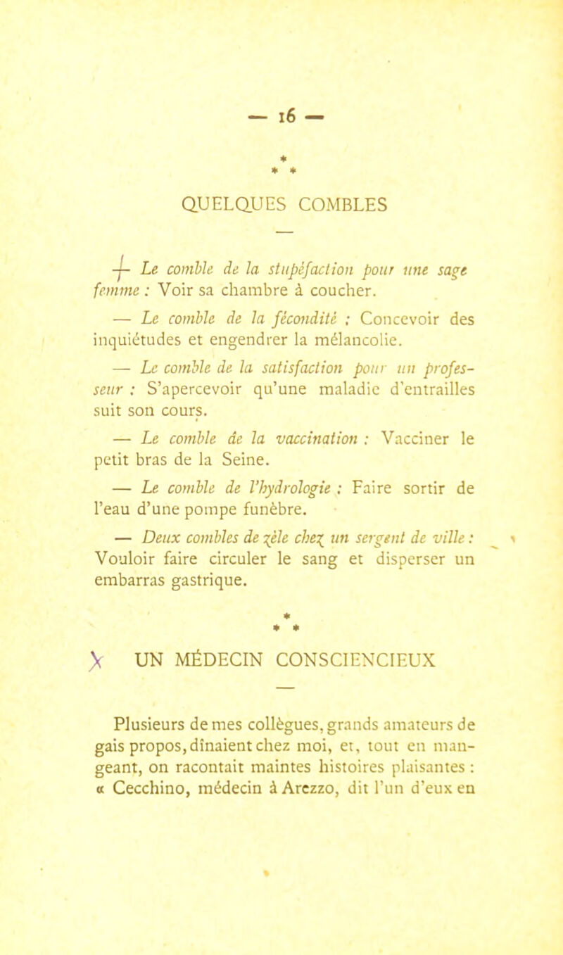 Q.UELQ.UES COMBLES ■j- Le comhk. de la stupéfaction pour une sage femme : Voir sa chambre à coucher. — Le comble de la fécondité ; Concevoir des inquiétudes et engendrer la mélancolie. — Le comble de la satisfaction pour un profes- seur : S'apercevoir qu'une maladie d'entrailles suit son cours. — Le comble de la vaccination : Vacciner le petit bras de la Seine. — Le comble de l'hydrologie : Faire sortir de l'eau d'une pompe funèbre. — Deux combles de :;éle che:^^ un sergent de ville : Vouloir faire circuler le sang et disperser un embarras gastrique. * > UN MÉDECIN CONSCIENCIEUX Plusieurs de mes collègues, grands amateurs de gais propos, dînaient chez moi, ei, tout en man- geant, on racontait maintes histoires plaisantes : « Cecchino, médecin à Arczzo, dit l'un d'eux en
