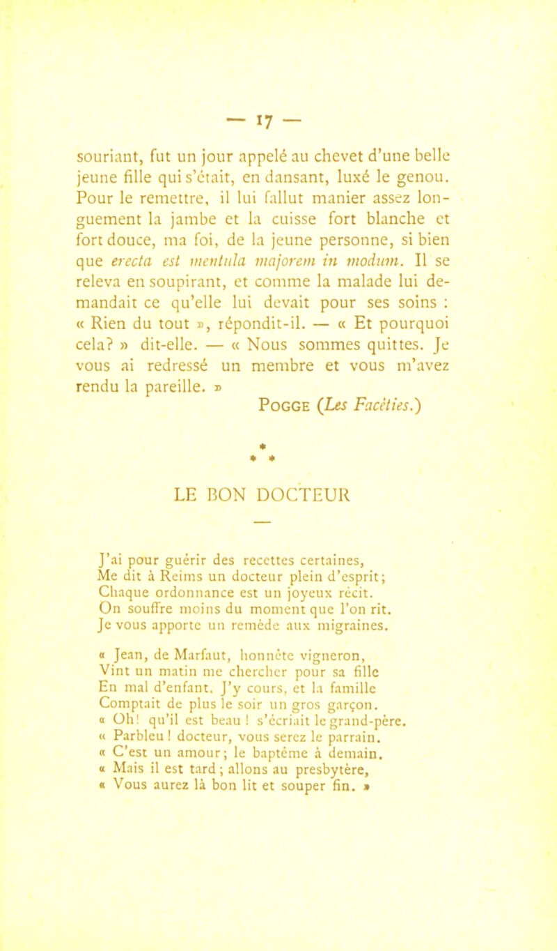 souriant, fut un jour appelé au chevet d'une belle jeune fille qui s'était, en dansant, luxé le genou. Pour le remettre, il lui fallut manier assez lon- guement la jambe et la cuisse fort blanche et fort douce, ma foi, de la jeune personne, si bien que erecta est viciitula majorem in motlwn. Il se releva en soupirant, et comme la malade lui de- mandait ce qu'elle lui devait pour ses soins : « Rien du tout », répondit-il. — « Et pourquoi cela? » dit-elle. — « Nous sommes quittes. Je vous ai redressé un membre et vous m'avez rendu la pareille. » PoGGE (I«î Facéties.) * LE BON DOCTEUR J'ai pour guérir des recettes certaines, Me dit à Reims un docteur plein d'esprit; Chaque ordonnance est un joyeux récit. On souffre moins du moment que l'on rit. Je vous apporte un remède aux migraines. 0 Jean, de Marfaut, lionnète vigneron, Vint un matin me chercher pour sa fille En mal d'enfant. J'y cours, et la famille Comptait de plus le soir un gros garçon. 0 Oh' qu'il est beau! s'écriait le grand-père. c< Parbleu! docteur, vous serez le parrain. CI C'est un amour; le baptême .à demain. u Mais il est tard ; allons au presbytère, « Vous aurez là bon lit et souper fin. »
