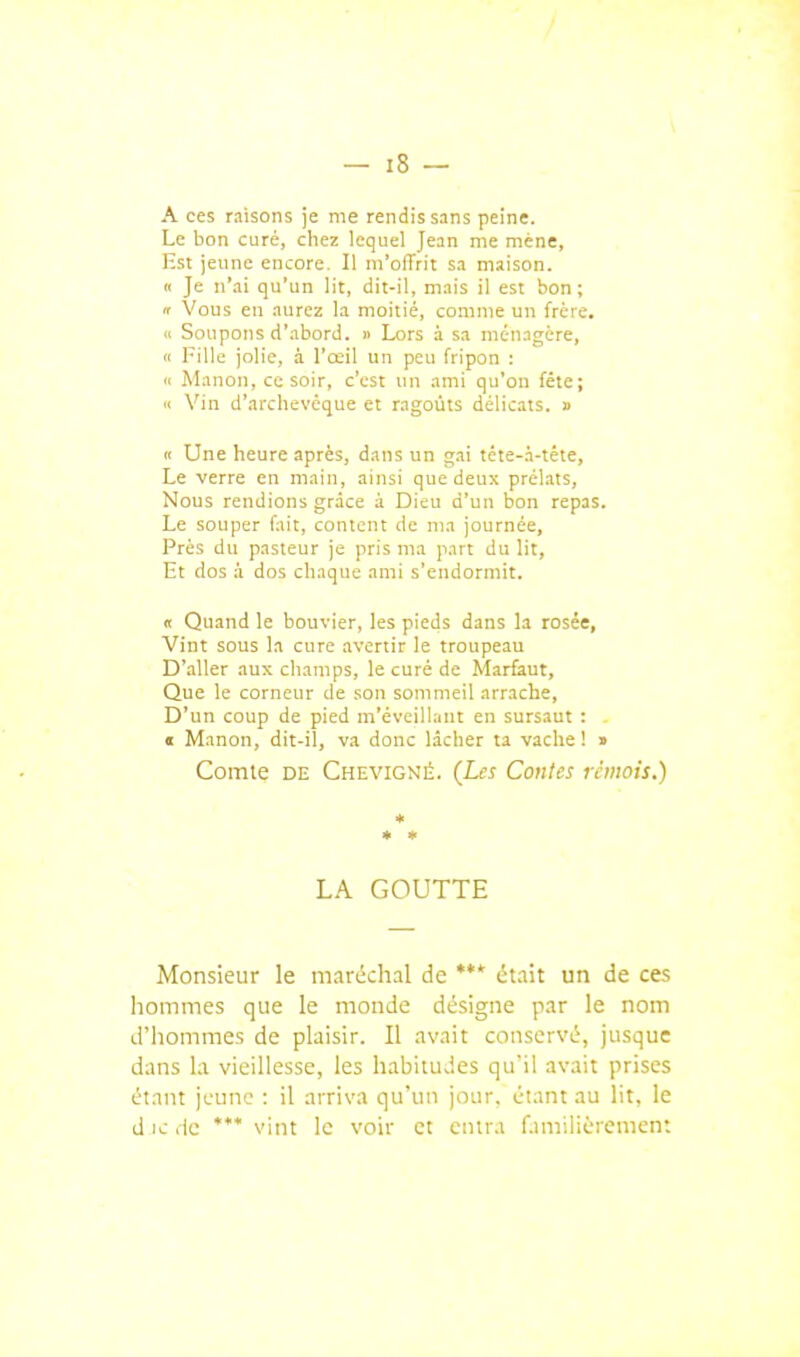 A ces raisons je me rendis sans peine. Le bon cure, chez lequel Jean me mène, Est jeune encore. Il m'offrit sa maison. « Je n'ai qu'un lit, dit-il, mais il est bon; f Vous en aurez la moitié, comme un frère, « Soupons d'.abord. » Lors à sa ménagère, Il Fille jolie, à l'œil un peu fripon ; Il Manon, ce soir, c'est un ami qu'on fête; 11 Vin d'archevêque et ragoûts délicats. » Il Une heure après, dans un gai téte-.i-téte, Le verre en main, ainsi que deux prélats. Nous rendions grâce à Dieu d'un bon repas. Le souper fait, content de ma journée. Près du pasteur je pris ma part du lit, Et dos à dos chaque ami s'endormit. « Quand le bouvier, les pieds dans la rosée. Vint sous la cure avertir le troupeau D'aller aux champs, le curé de Marfaut, Que le corneur de son sommeil arrache, D'un coup de pied m'éveillant en sursaut : . « Manon, dit-il, va donc lâcher ta vache ! » Comte DE Chevigné. (Les Coules rémois.) * LA GOUTTE Monsieur le maréchal de *** était un de ces hommes que le monde désigne par le nom d'hommes de plaisir. Il avait conservé, jusque dans la vieillesse, les habituJes qu'il avait prises étant jeune : il arriva qu'un jour, étant au lit, le d ic lie **' vint le voir et entra r.mr.lièrcmcn: