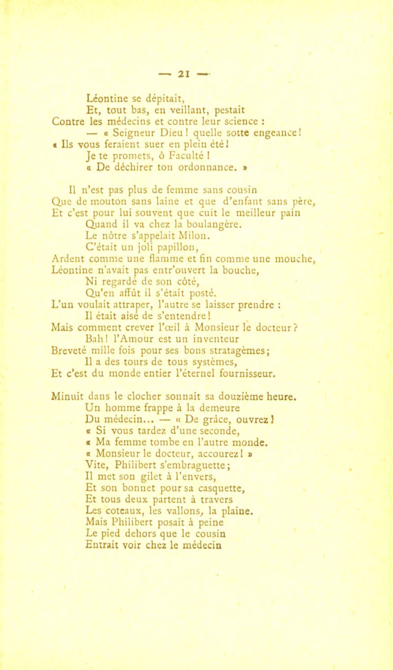 Léontiue se dépitait, Et, tout bas, en veillant, pestait Contre les médecins et contre leur science : — 0 Seigneur Dieu! quelle sotte engeance! « Ils ■vous feraient suer en plein étél Je te promets, ô Faculté 1 a De déchirer ton ordonnance. » Il n'est pas plus de femme sans cousin Que de mouton sans laine et que d'enfant sans pè Et c'est pour lui souvent que cuit le meilleur pain Quand il va chez la boulangère. Le nôtre s'appelait Milon. C'était un joli papillon, Ardent comme une flamme et fin comme une inoucl Léontine n'avait pas entr'ouvert la bouche, Ni regardé de son côté, Qu'en affût il s'était posté. L'un voulait attraper, l'autre se laisser prendre : Il était aise de s'entendre! Mais comment crever l'œil à Monsieur le docteur? Bah! l'Amour est un inventeur Breveté mille fois pour ses bous stratagèmes; 11 a des tours de tous systèmes, Et c'est du monde entier l'éternel fournisseur. Minuit dans le clocher sonnait sa douzième heure. Un homme frappe à la demeure Du médecin... — « De grâce, ouvrez! « Si vous tardez d'une seconde, « Ma femme tombe en l'autre monde. « Monsieur le docteur, accourezl » Vite, Philibert s'embraguette ; Il met son gilet à l'envers, Et son bonnet pour sa casquette, Et tous deux partent à travers Les coteaux, les vallons^ la plaine. Mais Philibert posait à peine Le pied dehors que le cousin Entrait voir chez le médecin