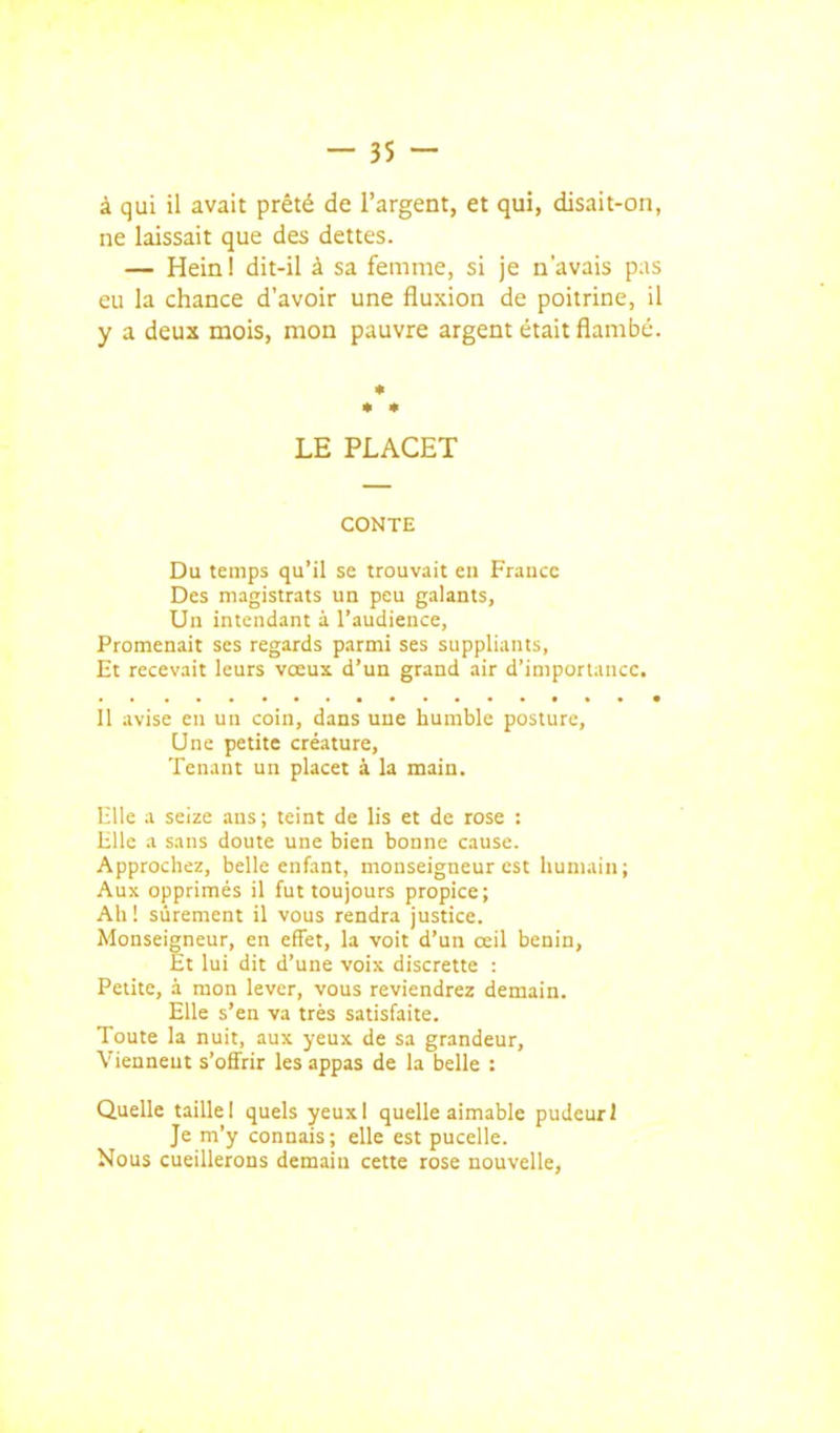 à qui il avait prêté de l'argent, et qui, disait-on, ne laissait que des dettes. — Hein! dit-il à sa femme, si je n'avais pas eu la chance d'avoir une fluxion de poitrine, il y a deux mois, mon pauvre argent était flambé. • * • LE PLACET CONTE Du temps qu'il se trouvait en France Des magistrats un peu galants, Un intendant à l'audience, Promenait ses regards parmi ses suppliants, Et recevait leurs vœux d'un grand air d'importance. Il avise en un coin, dans une humble posture. Une petite créature. Tenant un placet à la main. 1211e a seize ans; teint de lis et de rose : Bile a sans doute une bien bonne cause. Approchez, belle enfant, monseigneur est humain; Aux opprimés il fut toujours propice; Ah ! sûrement il vous rendra justice. Monseigneur, en effet, la voit d'un œil bénin. Et lui dit d'une voix discrette : Petite, à mon lever, vous reviendrez demain. Elle s'en va très satisfaite. Toute la nuit, aux yeux de sa grandeur, Vienneut s'offrir les appas de la belle : Quelle taille I quels yeuxl quelle aimable pudeur I Je m'y connais; elle est pucelle. Nous cueillerons demain cette rose nouvelle.